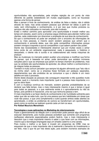 oportunidades não aproveitadas, pela simples rejeição de um ponto de vista
diferente do padrão estabelecido em muitas organizações, como se houvesse
apenas uma forma de pensar.
Mas o pensar é fruto de conhecimento, de análise de fatos e dados, não é obtido
através do nada, mas ainda existem pessoas que afirmam ter idéias a partir do
nada, sem informações e conhecimento, e é por isso que muitos produtos ou
serviços não são colocados no mercado, pois são inviáveis.
Então o melhor caminho para aproveitar uma oportunidade é investir melhor seu
tempo em estudos, assim como a empresa segue diretrizes para atender melhor aos
clientes, cada colaborador por direcionar a ampliação de sua área de conhecimento.
Só que o conhecimento só pode ser ampliado com o encontro de informações de
duas ou mais pessoas, e mesmo assim existem pessoas que acham que o
conhecimento é somente delas, que não pode compartilhar informações porque
existem inimigos à espreita e que ao compartilhar o que sabem perdem seu poder.
Diante das necessidades é interessante observar que por muitas vezes o achar
toma conta de um ambiente organizacional, nada é pesquisado, o histórico é
descartado, o cliente não é ouvido e os colaboradores são meras máquinas de
produzir.
Mas as mudanças no mercado podem auxiliar uma empresa a modificar sua forma
de pensar, que é baseada no achar, pode demonstrar que existem inúmeras
soluções para o que as empresas que param no tempo chamam de problemas, mas
que na verdade são oportunidades de aprender, de utilizar melhor o conhecimento e
de integrar todas as pessoas.
Também é muito comum perceber que sempre há alguém afirmando que "isto não é
da minha área", como se a empresa fosse formada por pedaços separados,
departamentos que são proibidos de se comunicar e que o cliente é um mero
detalhe em todo o processo.
Diante desta situação as pessoas não conseguem responder a três questões muito
simples: qual é o momento mais importante; qual é a pessoa mais importante; e o
que eu devo fazer.
E com a mudança contínua do mercado, existem grandes probabilidades de se
declarar que falta tempo, mas o mais interessante mesmo é que o tempo é igual
para todas as pessoas, e o que realmente existe é o aproveitamento ou não do
tempo, pois perdê-lo é impossível, uma vez que nenhuma pessoa o tem.
O mais importante a se fazer diante do conhecimento é ter humildade suficiente para
saber que não se sabe tudo, que há uma pessoa que tem habilidades em áreas que
você não possui, e que uma complementa a outra quando ambos estão abertos ao
aprendizado, e então os problemas de outrora se transformam em oportunidades,
assim como os sonhos se realizam quando cada um tem os seus.
Por Rafael Mauricio Menshhein

Tecnologias e suas aplicações no Marketing de relacionamento
Fazer o gerenciamento da relação com o consumidor pode parecer algo difícil de se
executar diariamente, pois muitas pessoas acreditam que somente com programas
(softwares) altamente especializados podem fazê-lo, mas o mais interessante é
descobrir que o mais importante mesmo é saber o que fazer com as informações,
mesmo que a tecnologia empregada seja um simples caderno e uma caneta.
Para muitos o melhor a se fazer é investir em programas de CRM, mas se
esquecem de que o mais importante não é realmente o tamanho do investimento a
ser feito, mas o que há por trás desta ação, pois existem inúmeros exemplos de

                                                                            540
 