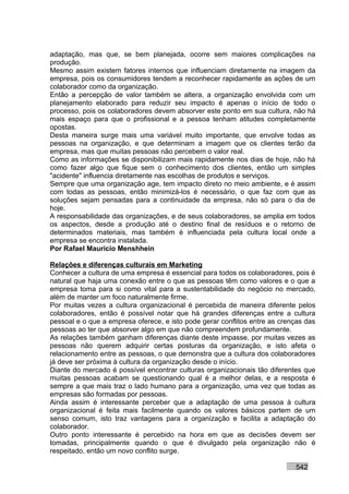 adaptação, mas que, se bem planejada, ocorre sem maiores complicações na
produção.
Mesmo assim existem fatores internos que influenciam diretamente na imagem da
empresa, pois os consumidores tendem a reconhecer rapidamente as ações de um
colaborador como da organização.
Então a percepção de valor também se altera, a organização envolvida com um
planejamento elaborado para reduzir seu impacto é apenas o início de todo o
processo, pois os colaboradores devem absorver este ponto em sua cultura, não há
mais espaço para que o profissional e a pessoa tenham atitudes completamente
opostas.
Desta maneira surge mais uma variável muito importante, que envolve todas as
pessoas na organização, e que determinam a imagem que os clientes terão da
empresa, mas que muitas pessoas não percebem o valor real.
Como as informações se disponibilizam mais rapidamente nos dias de hoje, não há
como fazer algo que fique sem o conhecimento dos clientes, então um simples
"acidente" influencia diretamente nas escolhas de produtos e serviços.
Sempre que uma organização age, tem impacto direto no meio ambiente, e é assim
com todas as pessoas, então minimizá-los é necessário, o que faz com que as
soluções sejam pensadas para a continuidade da empresa, não só para o dia de
hoje.
A responsabilidade das organizações, e de seus colaboradores, se amplia em todos
os aspectos, desde a produção até o destino final de resíduos e o retorno de
determinados materiais, mas também é influenciada pela cultura local onde a
empresa se encontra instalada.
Por Rafael Mauricio Menshhein

Relações e diferenças culturais em Marketing
Conhecer a cultura de uma empresa é essencial para todos os colaboradores, pois é
natural que haja uma conexão entre o que as pessoas têm como valores e o que a
empresa toma para si como vital para a sustentabilidade do negócio no mercado,
além de manter um foco naturalmente firme.
Por muitas vezes a cultura organizacional é percebida de maneira diferente pelos
colaboradores, então é possível notar que há grandes diferenças entre a cultura
pessoal e o que a empresa oferece, e isto pode gerar conflitos entre as crenças das
pessoas ao ter que absorver algo em que não compreendem profundamente.
As relações também ganham diferenças diante deste impasse, por muitas vezes as
pessoas não querem adquirir certas posturas da organização, e isto afeta o
relacionamento entre as pessoas, o que demonstra que a cultura dos colaboradores
já deve ser próxima à cultura da organização desde o início.
Diante do mercado é possível encontrar culturas organizacionais tão diferentes que
muitas pessoas acabam se questionando qual é a melhor delas, e a resposta é
sempre a que mais traz o lado humano para a organização, uma vez que todas as
empresas são formadas por pessoas.
Ainda assim é interessante perceber que a adaptação de uma pessoa à cultura
organizacional é feita mais facilmente quando os valores básicos partem de um
senso comum, isto traz vantagens para a organização e facilita a adaptação do
colaborador.
Outro ponto interessante é percebido na hora em que as decisões devem ser
tomadas, principalmente quando o que é divulgado pela organização não é
respeitado, então um novo conflito surge.

                                                                            542
 
