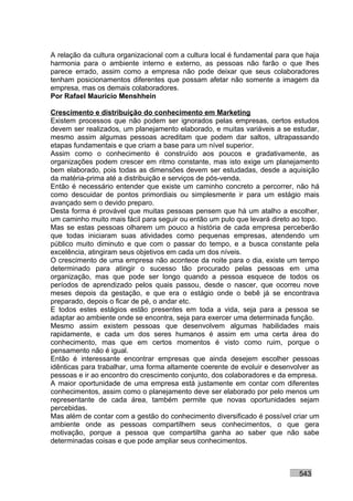 A relação da cultura organizacional com a cultura local é fundamental para que haja
harmonia para o ambiente interno e externo, as pessoas não farão o que lhes
parece errado, assim como a empresa não pode deixar que seus colaboradores
tenham posicionamentos diferentes que possam afetar não somente a imagem da
empresa, mas os demais colaboradores.
Por Rafael Mauricio Menshhein

Crescimento e distribuição do conhecimento em Marketing
Existem processos que não podem ser ignorados pelas empresas, certos estudos
devem ser realizados, um planejamento elaborado, e muitas variáveis a se estudar,
mesmo assim algumas pessoas acreditam que podem dar saltos, ultrapassando
etapas fundamentais e que criam a base para um nível superior.
Assim como o conhecimento é construído aos poucos e gradativamente, as
organizações podem crescer em ritmo constante, mas isto exige um planejamento
bem elaborado, pois todas as dimensões devem ser estudadas, desde a aquisição
da matéria-prima até a distribuição e serviços de pós-venda.
Então é necessário entender que existe um caminho concreto a percorrer, não há
como descuidar de pontos primordiais ou simplesmente ir para um estágio mais
avançado sem o devido preparo.
Desta forma é provável que muitas pessoas pensem que há um atalho a escolher,
um caminho muito mais fácil para seguir ou então um pulo que levará direto ao topo.
Mas se estas pessoas olharem um pouco a história de cada empresa perceberão
que todas iniciaram suas atividades como pequenas empresas, atendendo um
público muito diminuto e que com o passar do tempo, e a busca constante pela
excelência, atingiram seus objetivos em cada um dos níveis.
O crescimento de uma empresa não acontece da noite para o dia, existe um tempo
determinado para atingir o sucesso tão procurado pelas pessoas em uma
organização, mas que pode ser longo quando a pessoa esquece de todos os
períodos de aprendizado pelos quais passou, desde o nascer, que ocorreu nove
meses depois da gestação, e que era o estágio onde o bebê já se encontrava
preparado, depois o ficar de pé, o andar etc.
E todos estes estágios estão presentes em toda a vida, seja para a pessoa se
adaptar ao ambiente onde se encontra, seja para exercer uma determinada função.
Mesmo assim existem pessoas que desenvolvem algumas habilidades mais
rapidamente, e cada um dos seres humanos é assim em uma certa área do
conhecimento, mas que em certos momentos é visto como ruim, porque o
pensamento não é igual.
Então é interessante encontrar empresas que ainda desejem escolher pessoas
idênticas para trabalhar, uma forma altamente coerente de evoluir e desenvolver as
pessoas e ir ao encontro do crescimento conjunto, dos colaboradores e da empresa.
A maior oportunidade de uma empresa está justamente em contar com diferentes
conhecimentos, assim como o planejamento deve ser elaborado por pelo menos um
representante de cada área, também permite que novas oportunidades sejam
percebidas.
Mas além de contar com a gestão do conhecimento diversificado é possível criar um
ambiente onde as pessoas compartilhem seus conhecimentos, o que gera
motivação, porque a pessoa que compartilha ganha ao saber que não sabe
determinadas coisas e que pode ampliar seus conhecimentos.



                                                                            543
 