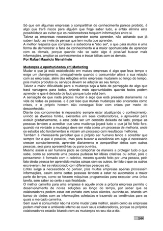 Só que em algumas empresas o compartilhar do conhecimento parece proibido, é
algo que trará riscos para alguém que finge saber tudo, e então elimina esta
possibilidade ao evitar que os colaboradores troquem informações entre si.
Talvez as empresas necessitem aprender como aprender, não achando que já
sabem tudo, ao invés de pensar que tem muito que aprender.
A melhor resposta que comprova a sabedoria é "não sei", o que para muitos é uma
forma de demonstrar a falta de conhecimento é a maior oportunidade de aprender
com os demais, porque quando não se sabe algo é possível buscar mais
informações, ampliar os conhecimentos e trocar idéias com os demais.
Por Rafael Mauricio Menshhein

Mudanças e oportunidades em Marketing
Mudar o que já está estabelecido em muitas empresas é algo que leva tempo e
exige um planejamento, principalmente quando o consumidor altera a sua relação
com as empresas, além das relações entre empresas mudarem ao longo do tempo,
pois muitos produtos ou serviços devem se adaptar ao seu tempo.
Talvez a maior dificuldade para a mudança seja a falta de percepção de algo que
trará vantagens para todos, criando mais oportunidades quando todos podem
aprender e que é deixado de lado porque tudo está bem.
A sensação de que nada precisa mudar é algo que está presente diariamente na
vida de todas as pessoas, e é por isso que muitas mudanças são encaradas como
crises, e o próprio homem não consegue lidar com crises por medo do
desconhecido.
Diante dos concorrentes é necessário sempre estar atualizando o conhecimento,
unindo as diversas fontes, existentes em seus colaboradores, e aproveitar para
evoluir gradativamente, e este pode ser um conceito deixado de lado, porque as
pessoas tendem a acreditar que uma mudança jogará tudo o que já foi feito fora,
quando na verdade a mudança deve ser vista como um processo de melhoria, onde
os estudos são fundamentais e iniciam um processo com resultados melhores.
Também é interessante perceber que o próprio ser humano tende a acreditar que
sempre faz o que é possível, mas para buscar a excelência em algo é necessário
crescer constantemente, aprender diariamente e compartilhar idéias com outras
pessoas, seja para apresentá-las ou para ouvi-las.
Mesmo assim o ser humano pode se comportar de maneira a proteger tudo o que
sabe, como se somente uma pessoa pudesse ter idéias criativas ou achar, pois o
pensamento é formado com o coletivo, mesmo quando feito por uma pessoa, pelo
fato desta pessoa ter aprendido muitas coisas com os outros, ter lido o que os outros
escreveram, ter se relacionado com diferentes pessoas etc.
Então surge a necessidade do pensar, pois muitas empresas apenas processam
informações, assim como certas pessoas tendem a estar no automático a maior
parte do tempo, como se fossem máquinas programadas para executar uma única
tarefa, sem saber ao certo a sua finalidade.
O melhor caminho para uma empresa é aquele onde a própria empresa permite o
desenvolvimento de novas soluções ao longo do tempo, por saber que os
colaboradores podem estar em contato com seus clientes, ouvindo-os, criando um
banco de dados com as informações coletadas e trazendo as tendências para as
quais o mercado caminha.
Sem ouvir o consumidor não há como mudar para melhor, assim como as empresas
podem melhorar o ambiente interno ao ouvir seus colaboradores, porque os próprios
colaboradores estarão lidando com as mudanças no seu dia-a-dia.

                                                                              544
 