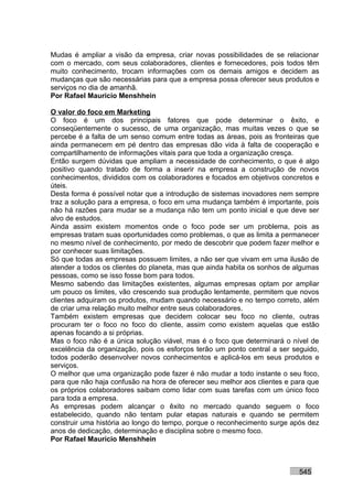 Mudas é ampliar a visão da empresa, criar novas possibilidades de se relacionar
com o mercado, com seus colaboradores, clientes e fornecedores, pois todos têm
muito conhecimento, trocam informações com os demais amigos e decidem as
mudanças que são necessárias para que a empresa possa oferecer seus produtos e
serviços no dia de amanhã.
Por Rafael Mauricio Menshhein

O valor do foco em Marketing
O foco é um dos principais fatores que pode determinar o êxito, e
conseqüentemente o sucesso, de uma organização, mas muitas vezes o que se
percebe é a falta de um senso comum entre todas as áreas, pois as fronteiras que
ainda permanecem em pé dentro das empresas dão vida à falta de cooperação e
compartilhamento de informações vitais para que toda a organização cresça.
Então surgem dúvidas que ampliam a necessidade de conhecimento, o que é algo
positivo quando tratado de forma a inserir na empresa a construção de novos
conhecimentos, divididos com os colaboradores e focados em objetivos concretos e
úteis.
Desta forma é possível notar que a introdução de sistemas inovadores nem sempre
traz a solução para a empresa, o foco em uma mudança também é importante, pois
não há razões para mudar se a mudança não tem um ponto inicial e que deve ser
alvo de estudos.
Ainda assim existem momentos onde o foco pode ser um problema, pois as
empresas tratam suas oportunidades como problemas, o que as limita a permanecer
no mesmo nível de conhecimento, por medo de descobrir que podem fazer melhor e
por conhecer suas limitações.
Só que todas as empresas possuem limites, a não ser que vivam em uma ilusão de
atender a todos os clientes do planeta, mas que ainda habita os sonhos de algumas
pessoas, como se isso fosse bom para todos.
Mesmo sabendo das limitações existentes, algumas empresas optam por ampliar
um pouco os limites, vão crescendo sua produção lentamente, permitem que novos
clientes adquiram os produtos, mudam quando necessário e no tempo correto, além
de criar uma relação muito melhor entre seus colaboradores.
Também existem empresas que decidem colocar seu foco no cliente, outras
procuram ter o foco no foco do cliente, assim como existem aquelas que estão
apenas focando a si próprias.
Mas o foco não é a única solução viável, mas é o foco que determinará o nível de
excelência da organização, pois os esforços terão um ponto central a ser seguido,
todos poderão desenvolver novos conhecimentos e aplicá-los em seus produtos e
serviços.
O melhor que uma organização pode fazer é não mudar a todo instante o seu foco,
para que não haja confusão na hora de oferecer seu melhor aos clientes e para que
os próprios colaboradores saibam como lidar com suas tarefas com um único foco
para toda a empresa.
As empresas podem alcançar o êxito no mercado quando seguem o foco
estabelecido, quando não tentam pular etapas naturais e quando se permitem
construir uma história ao longo do tempo, porque o reconhecimento surge após dez
anos de dedicação, determinação e disciplina sobre o mesmo foco.
Por Rafael Mauricio Menshhein



                                                                          545
 