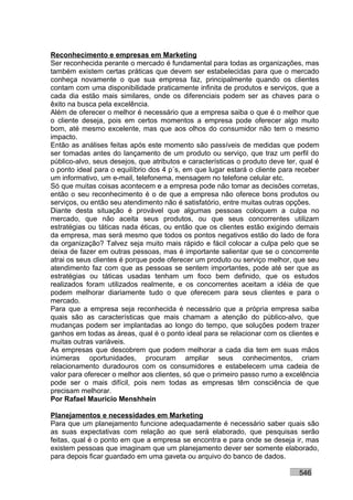 Reconhecimento e empresas em Marketing
Ser reconhecida perante o mercado é fundamental para todas as organizações, mas
também existem certas práticas que devem ser estabelecidas para que o mercado
conheça novamente o que sua empresa faz, principalmente quando os clientes
contam com uma disponibilidade praticamente infinita de produtos e serviços, que a
cada dia estão mais similares, onde os diferenciais podem ser as chaves para o
êxito na busca pela excelência.
Além de oferecer o melhor é necessário que a empresa saiba o que é o melhor que
o cliente deseja, pois em certos momentos a empresa pode oferecer algo muito
bom, até mesmo excelente, mas que aos olhos do consumidor não tem o mesmo
impacto.
Então as análises feitas após este momento são passíveis de medidas que podem
ser tomadas antes do lançamento de um produto ou serviço, que traz um perfil do
público-alvo, seus desejos, que atributos e características o produto deve ter, qual é
o ponto ideal para o equilíbrio dos 4 p´s, em que lugar estará o cliente para receber
um informativo, um e-mail, telefonema, mensagem no telefone celular etc.
Só que muitas coisas acontecem e a empresa pode não tomar as decisões corretas,
então o seu reconhecimento é o de que a empresa não oferece bons produtos ou
serviços, ou então seu atendimento não é satisfatório, entre muitas outras opções.
Diante desta situação é provável que algumas pessoas coloquem a culpa no
mercado, que não aceita seus produtos, ou que seus concorrentes utilizam
estratégias ou táticas nada éticas, ou então que os clientes estão exigindo demais
da empresa, mas será mesmo que todos os pontos negativos estão do lado de fora
da organização? Talvez seja muito mais rápido e fácil colocar a culpa pelo que se
deixa de fazer em outras pessoas, mas é importante salientar que se o concorrente
atrai os seus clientes é porque pode oferecer um produto ou serviço melhor, que seu
atendimento faz com que as pessoas se sentem importantes, pode até ser que as
estratégias ou táticas usadas tenham um foco bem definido, que os estudos
realizados foram utilizados realmente, e os concorrentes aceitam a idéia de que
podem melhorar diariamente tudo o que oferecem para seus clientes e para o
mercado.
Para que a empresa seja reconhecida é necessário que a própria empresa saiba
quais são as características que mais chamam a atenção do público-alvo, que
mudanças podem ser implantadas ao longo do tempo, que soluções podem trazer
ganhos em todas as áreas, qual é o ponto ideal para se relacionar com os clientes e
muitas outras variáveis.
As empresas que descobrem que podem melhorar a cada dia tem em suas mãos
inúmeras oportunidades, procuram ampliar seus conhecimentos, criam
relacionamento duradouros com os consumidores e estabelecem uma cadeia de
valor para oferecer o melhor aos clientes, só que o primeiro passo rumo a excelência
pode ser o mais difícil, pois nem todas as empresas têm consciência de que
precisam melhorar.
Por Rafael Mauricio Menshhein

Planejamentos e necessidades em Marketing
Para que um planejamento funcione adequadamente é necessário saber quais são
as suas expectativas com relação ao que será elaborado, que pesquisas serão
feitas, qual é o ponto em que a empresa se encontra e para onde se deseja ir, mas
existem pessoas que imaginam que um planejamento dever ser somente elaborado,
para depois ficar guardado em uma gaveta ou arquivo do banco de dados.

                                                                               546
 