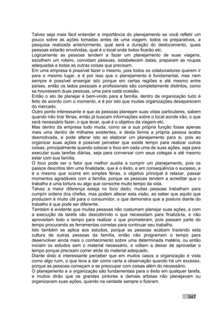 Talvez seja mais fácil entender a importância do planejamento se você refletir um
pouco sobre as ações tomadas antes de uma viagem, todos os preparativos, a
pesquisa realizada anteriormente, qual será a duração do deslocamento, quais
pessoas estarão envolvidas, qual é o local onde todos ficarão etc.
Logicamente as pessoas tendem a fazer um planejamento de suas viagens,
escolhem um roteiro, convidam pessoas, estabelecem datas, preparam as roupas
adequadas e todas as outras coisas que precisam.
Em uma empresa é possível fazer o mesmo, pois todos os colaboradores querem ir
para o mesmo lugar, e é por isso que o planejamento é fundamental, mas nem
sempre é possível enxergar isto porque em certas regiões e até mesmo entre
países, então os lados pessoais e profissionais são completamente distintos, como
se houvessem duas pessoas, uma para cada ocasião.
Então o ato de planejar é bem-vindo para a família, dentro da organização tudo é
feito de acordo com o momento, e é por isto que muitas organizações desaparecem
do mercado.
Outro ponto interessante é que as pessoas planejam suas vidas particulares, sabem
quando irão tirar férias, então já buscam informações sobre o local aonde irão, o que
será necessário fazer, o que levar, qual é o objetivo da viagem etc.
Mas dentro da empresa tudo muda, como se a sua própria função fosse apenas
mais uma dentro de milhares existentes, e desta forma a própria pessoa acaba
desmotivada, e pode alterar isto ao elaborar um planejamento para si, pois ao
organizar suas ações é possível perceber que existe tempo para realizar outras
coisas, principalmente quando colocar o foco em cada uma de suas ações, seja para
executar suas tarefas diárias, seja para conversar com seus colegas e até mesmo
estar com sua família.
O foco pode ser o fator que melhor auxilia a cumprir um planejamento, pois os
passos descritos têm uma finalidade, que é o êxito, e em conseqüência o sucesso, e
é o mesmo que ocorre em simples férias, o objetivo principal é relaxar, passar
momentos agradáveis com a família, porque as pessoas tendem a acreditar que o
trabalho é uma tortura ou algo que consome muito tempo da vida.
Talvez a maior diferença esteja no foco dado; muitas pessoas trabalham para
cumprir ordens dos chefes, mas podem alterar esta visão, ao saber que aquilo que
produzem é muito útil para o consumidor, o que demonstra que a postura diante do
trabalho é que pode ser diferente.
Também é evidente que muitas pessoas não costumam planejar suas ações, e com
a execução da tarefa vão descobrindo o que necessitam para finalizá-la, e não
aproveitam todo o tempo para realizar o que prometeram, pois passam parte do
tempo procurando as ferramentas corretas para continuar seu trabalho.
Isto também se aplica aos estudos, porque as pessoas acabam trazendo esta
cultura de outras pessoas da família, então não programam o tempo para
desenvolver ainda mais o conhecimento sobre uma determinada matéria, ou então
iniciam os estudos sem o material necessário, e voltam a deixar de aproveitar o
tempo porque precisam correr atrás do material adequado.
Diante disto é interessante perceber que em muitos casos a organização é vista
como algo ruim, o que leva a dar como certa a observação quando há um excesso,
porque as pessoas começam a se preocupar com coisas além do necessário.
O planejamento e a organização são fundamentais para o êxito em qualquer tarefa,
e muitos dirão que os grandes pintores e demais artistas não planejavam ou
organizavam suas ações, quando na verdade sempre o fizeram.


                                                                              547
 