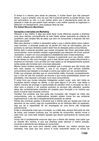 O tempo é o mesmo para todas as pessoas, e muitas dizem que não possuem
tempo, o que é verdade, uma vez que não é possível ganhar ou perder tempo, mas
sim aproveitá-lo ou não, e é por razões assim que o planejamento pode dar às
pessoas a visão de que podem fazer sempre o seu melhor quando se organizam e
elaboram um planejamento, para qualquer área da vida.
Por Rafael Mauricio Menshhein

Inovações e mercados em Marketing
Oferecer o seu melhor é algo que pode fazer muita diferença quando a empresa
ouve seus clientes, principalmente se este hábito estiver associado às práticas do
quotidiano, pelo simples fato de saber que sem um consumidor a empresa não tem
razão para existir.
Mas para oferecer o melhor é necessário saber o que o cliente define como melhor,
caso contrário, a empresa acaba por se perder em meio às informações, pois os
produtos ou serviços ofertados podem estar fora do desejado pelos consumidores.
Diante disto é possível perceber que muitas inovações não foram aprovadas pelos
consumidores, como também existem organizações que deixaram de inovar quando
necessário, e assim um novo paradigma é estabelecido para muitas empresas.
A melhor solução para resolver este impasse é justamente ouvir seu cliente, saber
se ele deseja ou não uma inovação, pois é este cliente quem acaba direcionando a
empresa no mercado, rumo ao êxito em suas ações ou ao desaparecimento quando
certas ações são tomadas sem uma base adequada.
Mesmo assim existem pessoas que acreditam que a empresa que não inovar não
terá mais espaço no mercado, o que é um engano, pois sempre existirão
consumidores que desejam a inovação e outros que optam por ser conservadores.
Então sua empresa percebe que os concorrentes estão inovando constantemente,
que o ciclo de vida dos produtos se encurta e que novas possibilidades devem ser
estudadas, mas esquece o principal, ouvir seus consumidores.
É nesta hora que muitas soluções inteligentes podem surgir, pois nem todas as
inovações devem chegar ao cliente, o que para alguns é um erro, mas talvez a
melhor maneira de enxergar a oportunidade de escolher entre a inovação ou não é
olhar para si próprio e ver quantos produtos ou serviços são utilizados, quantos
deles são constantemente inseridos em projetos para inovação e os motivos que
levam a buscar esta inovação contínua.
Também fica evidente que boa parte das inovações não chegam às mãos dos
consumidores, pois os colaboradores também podem inovar em seu ambiente
organizacional, e isto não é obrigatoriamente passado ao cliente.
Diante das inúmeras opções é provável que o cliente opte por aquela que mais se
aproxime do seu sonho, seja por surpreendê-lo ao ter atributos além do esperado,
seja por ter a capacidade de ser empregado de uma forma não imaginada
anteriormente.
Então é interessante notar que a inovação, ou a falta dela, sempre fará parte da vida
de todos, pois existem produtos que, na opinião do consumidor, devem inovar a
cada ciclo, por outro lado existem aqueles que devem permanecer do mesmo jeito
sempre.
Inovar não é simplesmente empurrar algo que o cliente não deseja, mas saber que
os clientes têm sonhos, e que sua empresa pode oferecer a melhor solução,
inovando e atendendo aos desejos do consumidor.
Uma empresa que ouve seus clientes pode oferecer seu melhor sempre que
solicitada, mas para que isso ocorra é muito importante deixar os canais de

                                                                              548
 