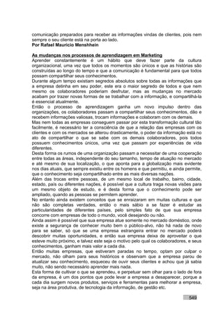 comunicação preparados para receber as informações vindas de clientes, pois nem
sempre o seu cliente está na porta ao lado.
Por Rafael Mauricio Menshhein

As mudanças nos processos de aprendizagem em Marketing
Aprender constantemente é um hábito que deve fazer parte da cultura
organizacional, uma vez que todos os momentos são únicos e que as histórias são
construídas ao longo do tempo e que a comunicação é fundamental para que todos
possam compartilhar seus conhecimentos.
Durante algum tempo existiam segredos absolutos sobre todas as informações que
a empresa detinha em seu poder, este era o maior segredo de todos e que nem
mesmo os colaboradores poderiam desfrutar, mas as mudanças no mercado
acabam por trazer novas formas de se trabalhar com a informação, e compartilhá-la
é essencial atualmente.
Então o processo de aprendizagem ganha um novo impulso dentro das
organizações, os colaboradores passam a compartilhar seus conhecimentos, dão e
recebem informações valiosas, trocam informações e colaboram com os demais.
Mas nem todas as empresas conseguem passar por esta transformação cultural tão
facilmente, é necessário ter a consciência de que a relação das empresas com os
clientes e com os mercados se alterou drasticamente, o poder da informação está no
ato de compartilhar o que se sabe com os demais colaboradores, pois todos
possuem conhecimentos únicos, uma vez que passam por experiências de vida
diferentes.
Desta forma os rumos de uma organização passam a necessitar de uma cooperação
entre todas as áreas, independente do seu tamanho, tempo de atuação no mercado
e até mesmo de sua localização, o que aponta para a globalização mais evidente
nos dias atuais, que sempre existiu entre os homens e que permitiu, e ainda permite,
que o conhecimento seja compartilhado entre as mais diversas nações.
Além das trocas entre pessoas, de um mesmo local de trabalho, bairro, cidade,
estado, país ou diferentes nações, é possível que a cultura traga novas visões para
um mesmo objeto de estudo, e é desta forma que o conhecimento pode ser
ampliado, quando as pessoas se permitem aprender.
No entanto ainda existem conceitos que se enraizaram em muitas culturas e que
não são completas verdades, então o mais sábio a se fazer é estudar as
particularidades de diferentes países, pelo simples fato de que sua empresa
concorre com empresas de todo o mundo, você desejando ou não.
Ainda assim é possível que sua empresa atue somente no mercado doméstico, onde
existe a segurança de conhecer muito bem o público-alvo, não há nada de novo
para se saber, só que se uma empresa estrangeira entrar no mercado poderá
descobrir muitas oportunidades, e então sua empresa deixa de aproveitar o que
esteve muito próximo, e talvez este seja o motivo pelo qual os colaboradores, e seus
conhecimentos, ganham mais valor a cada dia.
Então muitas empresas, que estiveram paradas no tempo, optam por culpar o
mercado, não olham para seus históricos e observam que a empresa parou de
atualizar seu conhecimento, esqueceu de ouvir seus clientes e achou que já sabia
muito, não sendo necessário aprender mais nada.
Esta forma de cultivar o que se aprendeu, e perpetuar sem olhar para o lado de fora
da empresa, é um dos pontos que pode levar a empresa a desaparecer, porque a
cada dia surgem novos produtos, serviços e ferramentas para melhorar a empresa,
seja na área produtiva, de tecnologia da informação, de gestão etc.

                                                                             549
 