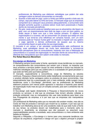 profissionais de Marketing que elaboram estratégias que podem dar esta
       vantagem sobre os demais concorrentes no mercado;
    • Quando a bola está em jogo: qual é o limite que define quando a bola saiu do
       campo, seja pela lateral ou linha de fundo. O mercado exige que as empresas
       comportem-se e coloquem seus produtos adequadamente, o consumidor será
       atingido somente quando o produto estiver muito bem posicionado e fixado
       dentro do mercado pré-definido;
    • Os gols: neste ponto pode-se trabalhar para que os adversários não façam os
       gols, com um posicionamento bem feito da zaga e com um bom goleiro, ou
       então atacar e fazer com que o time marque primeiro. O objetivo das
       organizações é o sucesso, dar ao consumidor um produto que esteja em sua
       mente e que torne-se uma referência em compras futuras, com um bom
       produtos pode-se "marcar muitos gols" no mercado e impedir com seu goleiro
       e zaga (gerente e demais profissionais da equipe) que os mesmo
       concorrentes façam os gols antes da sua organização.
O mercado é um campo a ser estudado constantemente pelo profissional de
Marketing, suas estratégias devem ser muito bem elaboradas e tornarem-se
diferenciais perceptíveis para os consumidores, trazendo com isso a fidelização de
consumidores e o sucesso da organização no mercado diante da concorrência, bem
diferente dos marqueteiros que nem sabem onde estão no mercado.
Por Rafael Mauricio Menshhein

Eco-design em Marketing
O Marketing sempre busca estar à frente, apontando novas tendências no mercado,
os comportamentos dos consumidores que variam com o tempo, os impactos que
seus produtos e serviços podem causar ao meio ambiente e busca nos estudos as
melhores estratégias para que seu público-alvo e a sociedade em geral percebam o
que pode ser feito para que todos ganhem.
O mercado, especialmente a concorrência, exige do Marketing os estudos
contínuos, Pesquisa e Desenvolvimento estão trabalhando constantemente para que
o produto ofertado tenha vantagens sobre os produtos de seus concorrentes, mas
essencialmente hoje há a preocupação com o meio ambiente, então surgem novas
tendências como o Eco-design, permitindo que os profissionais de Marketing
elaborem produtos com menos poder agressivo a natureza e trazendo para dentro
da organização muito mais do que um simples conceito, pois sem o ambiente não há
empresa.
O Eco-design está ligado diretamente à Pesquisa e Desenvolvimento de novos
produtos ou serviços, é vital que as empresas hoje tomem atitudes voltadas a
proteção ambiental, mas os marqueteiros irão usar esta tendência para fazer uma
boa Propaganda da empresa, e é por isso que as empresas dos marqueteiros
quebram.
Um profissional de Marketing sabe que no mercado não existem modas, mas são os
Ciclos de Vida de produtos e serviços que iniciam-se ou acabam, é por isso que ao
trabalhar com Marketing deve-se ter uma excelente visão do que está muito a frente
do seu tempo, os produtos devem ser trabalhados para o momento certo no
mercado e, atualmente, as empresas que não possuem ou assumem suas
responsabilidades perante a sociedade, seus consumidores e o meio ambiente está
fadada ao fracasso.
Segundo a Wikipedia, o Eco-design é o termo para uma crescente tendência nos
campos da arquitetura, engenharia e design em que o objetivo principal é projetar

                                                                             55
 