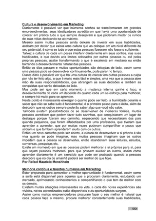 Cultura e desenvolvimento em Marketing
Diariamente é possível ver que inúmeros sonhos se transformaram em grandes
empreendimentos, seus idealizadores acreditaram que havia uma oportunidade de
colocar em prática tudo o que sempre desejaram e que poderiam mudar os rumos
de suas vidas dedicando-se ao máximo.
Mesmo assim muitas pessoas ainda deixam de investir em suas habilidades,
acabam por deixar que exista uma cultura que as coloque em um nível diferente do
seu potencial, é como se tudo o que estas pessoas fizessem não fosse o suficiente.
Talvez a cultura de cada um possa interferir diretamente em seus sonhos, nas suas
habilidades, e que devido aos limites colocados por outras pessoas ou até pelas
próprias pessoas, acabe transformando o que é excelente em mediano ou então
barrando o desenvolvimento natural das pessoas.
Então os dias passam e muitas oportunidades são deixadas de lado, assim como
uma pessoa pode se desenvolver continuamente, pode parar no tempo.
Diante disto é possível ver que há uma cultura de colocar em outras pessoas a culpa
por não ter feito algo, o que é muito mais fácil e simples, uma vez que a pessoa abre
mão de suas responsabilidades, que abrangem as suas decisões e também as
conquistas que serão deixadas de lado.
Mas pode ser que em certo momento a mudança interna ganhe o foco, o
desenvolvimento de cada um depende do quanto cada um se esforça para melhorar,
e sempre há muito para se aprender.
Neste ponto é interessante enxergar o quanto pode ser feito, a humildade perante o
saber que não se sabe tudo é fundamental, é o primeiro passo para o êxito, além de
descobrir que os outros sempre poderão saber algo que você não sabe.
Também existem possibilidades de se desenvolver de inúmeras formas, muitas
pessoas acreditam que podem fazer tudo sozinhas, que conquistaram um lugar de
destaque porque fizeram seu caminho, esquecendo que necessitaram dos pais
quando pequenos, que foram alfabetizados por uma professora, que tiveram que
aprender a aprender, que por muitas vezes puderam compartilhar o pouco que
sabiam e que também aprenderam muito com os outros.
Então um novo caminho pode ser aberto, a cultura de desenvolver a si próprio é tão
viva quanto se pode imaginar, mas muitas pessoas imaginam que os outros
impedem que a pessoa se desenvolva, então abandonam suas leituras, estudos,
conversas, pesquisas etc.
Existe um momento em que as pessoas podem melhorar a si próprias para si, para
que sejam pessoas melhores, para que possam auxiliar os outros, assim como
aprender diariamente é um exercício que pode ser praticado quando a pessoas
descobre que no dia de amanhã poderá ser melhor do que hoje.
Por Rafael Mauricio Menshhein

Melhoria contínua e talentos humanos em Marketing
Estar preparado para aproveitar a melhor oportunidade é fundamental, assim como
a sorte está disponível para aqueles que a procuram diariamente, estudando um
mercado, aprimorando conhecimentos e compartilhando o que tem de melhor com
os demais.
Existem muitas situações interessantes na vida, a cada dia novas experiências são
vividas, novos aprendizados estão disponíveis e as oportunidades surgem.
Assim como muitos empreendedores procuram fazer o seu melhor é natural que
cada pessoa faça o mesmo, procure melhorar constantemente suas habilidades,


                                                                              551
 