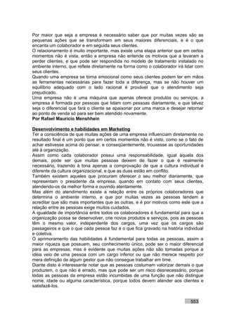 Por maior que seja a empresa é necessário saber que por muitas vezes são as
pequenas ações que se transformam em seus maiores diferenciais, e é o que
encanta um colaborador e em seguida seus clientes.
O relacionamento é muito importante, mas existe uma etapa anterior que em certos
momentos não é vista, então a empresa não entende os motivos que a levaram a
perder clientes, e que pode ser respondida no modelo de tratamento instalado no
ambiente interno, que reflete diretamente na forma como o colaborador irá lidar com
seus clientes.
Quando uma empresa se torna emocional como seus clientes podem ter em mãos
as ferramentas necessárias para fazer toda a diferença, mas se não houver um
equilíbrio adequado com o lado racional é provável que o atendimento seja
prejudicado.
Uma empresa não é uma máquina que apenas oferece produtos ou serviços, a
empresa é formada por pessoas que lidam com pessoas diariamente, e que talvez
seja o diferencial que fará o cliente se apaixonar por uma marca e desejar retornar
ao ponto de venda só para ser bem atendido novamente.
Por Rafael Mauricio Menshhein

Desenvolvimento e habilidades em Marketing
Ter a consciência de que muitas ações de uma empresa influenciam diretamente no
resultado final é um ponto que em certos momentos não é visto, como se o fato de
achar estivesse acima do pensar, e conseqüentemente, trouxesse as oportunidades
até à organização.
Assim como cada colaborador possui uma responsabilidade, igual àquela dos
demais, pode ser que muitas pessoas deixem de fazer o que é realmente
necessário, trazendo à tona apenas a comprovação de que a cultura individual é
diferente da cultura organizacional, e que as duas estão em conflito.
Também existem aqueles que procuram oferecer o seu melhor diariamente, que
representam o presidente da empresa, quando em contato com seus clientes,
atendendo-os da melhor forma e ouvindo atentamente.
Mas além do atendimento existe a relação entre os próprios colaboradores que
determina o ambiente interno, e que por muitas vezes as pessoas tendem a
acreditar que são mais importantes que as outras, e é por motivos como este que a
relação entre as pessoas exige muitos cuidados.
A igualdade de importância entre todos os colaboradores é fundamental para que a
organização possa se desenvolver, crie novos produtos e serviços, pois as pessoas
têm o mesmo valor, independente dos cargos, uma vez que os cargos são
passageiros e que o que cada pessoa faz é o que fica gravado na história individual
e coletiva.
O aprimoramento das habilidades é fundamental para todas as pessoas, assim a
maior riqueza que possuem, seu conhecimento único, pode ser o maior diferencial
para as empresas, mas é evidente que muitas ações não são tomadas porque a
idéia veio de uma pessoa com um cargo inferior ou que não merece respeito por
mera definição de algum gestor que não consegue trabalhar em time.
Diante disto é interessante notar que as pessoas costumam valorizar demais o que
produzem, o que não é errado, mas que pode ser um risco desnecessário, porque
todas as pessoas da empresa estão incumbidas de uma função que não distingue
nome, idade ou alguma característica, porque todos devem atender aos clientes e
satisfazê-los.


                                                                            553
 