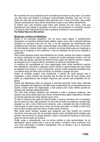 No momento em que a empresa toma consciência de todos os seus atos, é provável
que olhe para sua história e enxergue oportunidades perdidas, mas que no meu
ponto de vista são oportunidades para aprender com o que já foi feito, para então
colocar a empresa em seus trilhos novamente e fazer o seu melhor diariamente.
O melhor que uma empresa pode fazer está sempre em seu futuro, mas que
depende de suas ações no passado e de tudo o que produzem no presente, porque
o momento mais importante para toda e qualquer empresa é o seu presente.
Por Rafael Mauricio Menshhein

Mudanças e limites em Marketing
Mudar é um processo gradativo, não há como pular etapas e simplesmente
abandonar os conceitos anteriormente válidos, assim como não é possível oferecer
produtos ou serviços bons em um dia, e no dia seguinte ser reconhecido pela
excelência dos mesmos, então é possível fazer uma análise melhor com um número
de informações e dados muito maior, construir uma base sólida para as mudanças e
saber que a mudança é uma melhoria, e não um descarte do que já era utilizado e
conhecido.
Para muitas pessoas existe uma resistência em mudar, porque não existe o respeito
ao tempo individual de cada pessoa, e dentro de muitas empresas existe o mito de
que todos são iguais, pensam da mesma forma, agem da mesma maneira, reagem
às situações com o mesmo afinco, produzem os mesmos resultados etc.
A mudança da mentalidade em uma organização pode trazer benefícios quando
bem planejada, reduzindo o estresse inicial e dando a oportunidade para que todos
se adaptem aos poucos, e isto é esquecido, porque muitas empresas acreditam que
a mudança deve ser feita como se fosse um acender e apagar de luzes.
Então os conflitos surgem mais facilmente, o tempo de cada pessoa não é
respeitado, o lado humano da empresa fica do lado de fora de suas portas, pois
todos os colaboradores são simples máquinas que servem aos propósitos de um
gestor.
Diante das diferenças entre as pessoas é possível aprender muito mais, trazê-las
para a realidade dos objetivos e também para a elaboração de um planejamento que
auxilie a todos dentro da organização, e isto passa a ser muito melhor quando as
pessoas são tratadas adequadamente.
Por outro lado existem pessoas que resistirão a toda e qualquer mudança, não
deixam uma porta aberta para que novos conhecimentos sejam adquiridos e limitam
as demais pessoas por medo daquilo que é novo.
O medo é natural e faz parte da vida de todos, o mesmo acontece com a mudança,
ela faz parte da vida, está presente no dia-a-dia de todas as pessoas, quando elas
desejam ou não, e isto é fácil de se observar, pois a duração dos dias é diferente,
mais longos ou mais curtos que à noite, as chuvas que caem, ou então o clima seco
que envolve a todos pode ser visto e muitas outras variáveis.
Mas ainda assim existem aqueles que imaginam que não mudam em nenhum
momento, mas para que isto as aconteça devem estar completamente isoladas das
demais, não se mover ou sequer pensar, e todo o conceito de mudança é visto como
parte da vida de cada ser humano.
Então surge a necessidade, que na minha opinião é uma oportunidade, de se
aperfeiçoar, elevar ainda mais o que já se possui, construir novos caminhos com
uma nova informação e também compartilhar com os demais o que é importante
para toda a organização.


                                                                            554
 