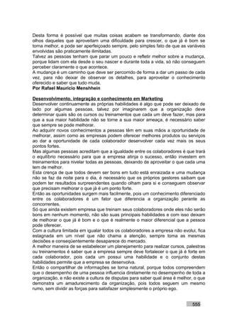 Desta forma é possível que muitas coisas acabem se transformando, diante dos
olhos daqueles que aproveitam uma dificuldade para crescer, o que já é bom se
torna melhor, e pode ser aperfeiçoado sempre, pelo simples fato de que as variáveis
envolvidas são praticamente ilimitadas.
Talvez as pessoas tenham que parar um pouco e refletir melhor sobre a mudança,
porque lidam com ela desde o seu nascer e durante toda a vida, só não conseguem
perceber claramente o que acontece.
A mudança é um caminho que deve ser percorrido de forma a dar um passo de cada
vez, para não deixar de observar os detalhes, para aproveitar o conhecimento
oferecido e saber que tudo muda.
Por Rafael Mauricio Menshhein

Desenvolvimento, integração e conhecimento em Marketing
Desenvolver continuamente as próprias habilidades é algo que pode ser deixado de
lado por algumas pessoas, talvez por imaginarem que a organização deve
determinar quais são os cursos ou treinamentos que cada um deve fazer, mas para
que a sua maior habilidade não se torne a sua maior ameaça, é necessário saber
que sempre se pode melhorar.
Ao adquirir novos conhecimentos a pessoas têm em suas mãos a oportunidade de
melhorar, assim como as empresas podem oferecer melhores produtos ou serviços
ao dar a oportunidade de cada colaborador desenvolver cada vez mais os seus
pontos fortes.
Mas algumas pessoas acreditam que a igualdade entre os colaboradores é que trará
o equilíbrio necessário para que a empresa atinja o sucesso, então investem em
treinamentos para nivelar todas as pessoas, deixando de aproveitar o que cada uma
tem de melhor.
Esta crença de que todos devem ser bons em tudo está enraizada e uma mudança
não se faz da noite para o dia, é necessário que os próprios gestores saibam que
podem ter resultados surpreendentes quando olham para si e conseguem observar
que precisam melhorar o que já é um ponto forte.
Então as oportunidades surgem mais facilmente, pois um conhecimento diferenciado
entre os colaboradores é um fator que diferencia a organização perante as
concorrentes.
Só que ainda existem empresa que treinam seus colaboradores onde eles não serão
bons em nenhum momento, não são suas principais habilidades e com isso deixam
de melhorar o que já é bom e o que é realmente o maior diferencial que a pessoa
pode oferecer.
Com a cultura limitada em igualar todos os colaboradores a empresa não evolui, fica
estagnada em um nível que não chama a atenção, sempre toma as mesmas
decisões e conseqüentemente desaparece do mercado.
A melhor maneira de se estabelecer um planejamento para realizar cursos, palestras
ou treinamentos é saber que a empresa sempre deve fortalecer o que já é forte em
cada colaborador, pois cada um possui uma habilidade e o conjunto destas
habilidades permite que a empresa se desenvolva.
Então o compartilhar de informações se torna natural, porque todos compreendem
que o desempenho de uma pessoa influencia diretamente no desempenho de toda a
organização, e não existe a cultura de disputas para saber qual área é melhor, o que
demonstra um amadurecimento da organização, pois todos seguem um mesmo
rumo, sem dividir as forças para satisfazer simplesmente o próprio ego.


                                                                             555
 