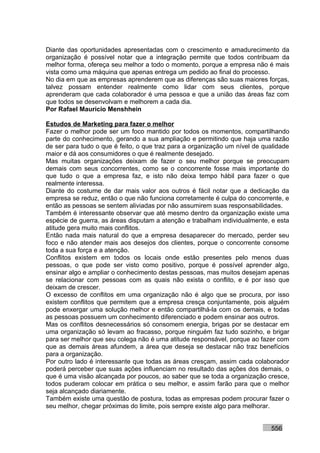 Diante das oportunidades apresentadas com o crescimento e amadurecimento da
organização é possível notar que a integração permite que todos contribuam da
melhor forma, ofereça seu melhor a todo o momento, porque a empresa não é mais
vista como uma máquina que apenas entrega um pedido ao final do processo.
No dia em que as empresas aprenderem que as diferenças são suas maiores forças,
talvez possam entender realmente como lidar com seus clientes, porque
aprenderam que cada colaborador é uma pessoa e que a união das áreas faz com
que todos se desenvolvam e melhorem a cada dia.
Por Rafael Mauricio Menshhein

Estudos de Marketing para fazer o melhor
Fazer o melhor pode ser um foco mantido por todos os momentos, compartilhando
parte do conhecimento, gerando a sua ampliação e permitindo que haja uma razão
de ser para tudo o que é feito, o que traz para a organização um nível de qualidade
maior e dá aos consumidores o que é realmente desejado.
Mas muitas organizações deixam de fazer o seu melhor porque se preocupam
demais com seus concorrentes, como se o concorrente fosse mais importante do
que tudo o que a empresa faz, e isto não deixa tempo hábil para fazer o que
realmente interessa.
Diante do costume de dar mais valor aos outros é fácil notar que a dedicação da
empresa se reduz, então o que não funciona corretamente é culpa do concorrente, e
então as pessoas se sentem aliviadas por não assumirem suas responsabilidades.
Também é interessante observar que até mesmo dentro da organização existe uma
espécie de guerra, as áreas disputam a atenção e trabalham individualmente, e esta
atitude gera muito mais conflitos.
Então nada mais natural do que a empresa desaparecer do mercado, perder seu
foco e não atender mais aos desejos dos clientes, porque o concorrente consome
toda a sua força e a atenção.
Conflitos existem em todos os locais onde estão presentes pelo menos duas
pessoas, o que pode ser visto como positivo, porque é possível aprender algo,
ensinar algo e ampliar o conhecimento destas pessoas, mas muitos desejam apenas
se relacionar com pessoas com as quais não exista o conflito, e é por isso que
deixam de crescer.
O excesso de conflitos em uma organização não é algo que se procura, por isso
existem conflitos que permitem que a empresa cresça conjuntamente, pois alguém
pode enxergar uma solução melhor e então compartilhá-la com os demais, e todas
as pessoas possuem um conhecimento diferenciado e podem ensinar aos outros.
Mas os conflitos desnecessários só consomem energia, brigas por se destacar em
uma organização só levam ao fracasso, porque ninguém faz tudo sozinho, e brigar
para ser melhor que seu colega não é uma atitude responsável, porque ao fazer com
que as demais áreas afundem, a área que deseja se destacar não traz benefícios
para a organização.
Por outro lado é interessante que todas as áreas cresçam, assim cada colaborador
poderá perceber que suas ações influenciam no resultado das ações dos demais, o
que é uma visão alcançada por poucos, ao saber que se toda a organização cresce,
todos puderam colocar em prática o seu melhor, e assim farão para que o melhor
seja alcançado diariamente.
Também existe uma questão de postura, todas as empresas podem procurar fazer o
seu melhor, chegar próximas do limite, pois sempre existe algo para melhorar.


                                                                            556
 