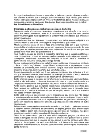 As organizações devem buscar o seu melhor a todo o momento, oferecer o melhor
aos clientes e permitir que a atenção dada ao mercado faça sentido, para que o
melhor não fique estagnado em um nível por muito tempo, pois o mercado evolui, as
tecnologias avançam e os desejos dos clientes devem ser atendidos com o melhor.
Por Rafael Mauricio Menshhein

O mercado e a busca pelas melhores soluções em Marketing
Conseguir mudar a forma como se enxerga uma determinada situação pode parecer
difícil em certos momentos, mas é a mudança na perspectiva que permite
desenvolver soluções mais rapidamente e também traz aprendizados que antes não
seriam imaginados.
O trabalho em time traz inúmeras oportunidades, pois todos possuem objetivos em
comum, dedica o foco a um único objeto e compartilham o que sabem.
Mesmo assim há casos em que o foco em problemas pode ser o que realmente
impossibilita o funcionamento correto de um planejamento ou a execução de uma
tarefa, pois as próprias pessoas lidam com problemas de uma forma em que tudo
parece muito mais difícil do que realmente é.
Para mudar o ângulo do prisma é necessário aprender que o suposto problema é
uma oportunidade, porque as pessoas podem aprender mais sobre um assunto,
conseguem desenvolver soluções em conjunto e trazer para a realidade o
conhecimento individual construído ao longo da vida.
Só que muitas organizações ainda trabalham com problemas, chegando ao ponto de
colocar o próprio negócio como um problema, então passam a se preocupar com o
excesso de problemas, sem procurar soluções, porque seus focos estão voltados a
encontrar problemas, sem importar o que será feito ou não.
O mais interessante em tudo isso é que todos os problemas têm soluções, e é por
isto que são oportunidades, mas a cultura de enxergar problemas o tempo todo não
permite que a empresa e as pessoas se desenvolvam corretamente.
Então o tempo passa, o mercado se transforma, novas tecnologias são implantadas,
estudos são realizados, o cliente se informa muito mais e o que anteriormente era
um produto ou serviço de alta qualidade não possui mais os diferenciais de outrora.
Ainda assim é possível que a empresa possa mudar completamente o seu foco, pois
focar sempre no problema não traz as soluções rápidas que o mercado exige
atualmente, e o melhor a se fazer é focar na solução, mesmo que a sua empresa
não possa oferecer a solução.
Então você começa a se perguntar se deve mostrar para seu cliente que não possui
a solução que ele necessita, pensando que é loucura mandá-lo para o concorrente,
só que o cliente perceberá que você se preocupou com ele, passando a informação,
dando um tratamento adequado e abrindo as portas para que ele retorne em outra
oportunidade.
Talvez as empresas precisem realmente aprender o que é o foco, pois nem sempre
é possível atender um cliente da forma como ele espera, porque cada empresa tem
o seu negócio, assim como nenhuma pessoa possui todas as respostas, mas pode
apontar um caminho melhor quando está disposta a colaborar.
Desta forma você mesmo percebe que muitas empresas pregam que oferecem
todas as soluções para os clientes, só que se a empresa não possui o que o cliente
procura não informam que a empresa ao lado possui, e no meu ponto de vista isto é
perder o cliente quase que de forma definitiva, e é justamente este cliente que
exigirá um investimento muito maior na comunicação da empresa para retornar até o
ponto de venda.

                                                                            557
 