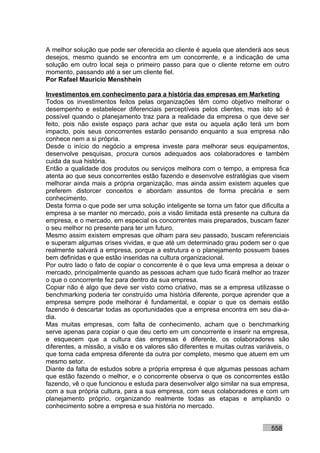 A melhor solução que pode ser oferecida ao cliente é aquela que atenderá aos seus
desejos, mesmo quando se encontra em um concorrente, e a indicação de uma
solução em outro local seja o primeiro passo para que o cliente retorne em outro
momento, passando até a ser um cliente fiel.
Por Rafael Mauricio Menshhein

Investimentos em conhecimento para a história das empresas em Marketing
Todos os investimentos feitos pelas organizações têm como objetivo melhorar o
desempenho e estabelecer diferenciais perceptíveis pelos clientes, mas isto só é
possível quando o planejamento traz para a realidade da empresa o que deve ser
feito, pois não existe espaço para achar que esta ou aquela ação terá um bom
impacto, pois seus concorrentes estarão pensando enquanto a sua empresa não
conhece nem a si própria.
Desde o início do negócio a empresa investe para melhorar seus equipamentos,
desenvolve pesquisas, procura cursos adequados aos colaboradores e também
cuida da sua história.
Então a qualidade dos produtos ou serviços melhora com o tempo, a empresa fica
atenta ao que seus concorrentes estão fazendo e desenvolve estratégias que visem
melhorar ainda mais a própria organização, mas ainda assim existem aqueles que
preferem distorcer conceitos e abordam assuntos de forma precária e sem
conhecimento.
Desta forma o que pode ser uma solução inteligente se torna um fator que dificulta a
empresa a se manter no mercado, pois a visão limitada está presente na cultura da
empresa, e o mercado, em especial os concorrentes mais preparados, buscam fazer
o seu melhor no presente para ter um futuro.
Mesmo assim existem empresas que olham para seu passado, buscam referenciais
e superam algumas crises vividas, e que até um determinado grau podem ser o que
realmente salvará a empresa, porque a estrutura e o planejamento possuem bases
bem definidas e que estão inseridas na cultura organizacional.
Por outro lado o fato de copiar o concorrente é o que leva uma empresa a deixar o
mercado, principalmente quando as pessoas acham que tudo ficará melhor ao trazer
o que o concorrente fez para dentro da sua empresa.
Copiar não é algo que deve ser visto como criativo, mas se a empresa utilizasse o
benchmarking poderia ter construído uma história diferente, porque aprender que a
empresa sempre pode melhorar é fundamental, e copiar o que os demais estão
fazendo é descartar todas as oportunidades que a empresa encontra em seu dia-a-
dia.
Mas muitas empresas, com falta de conhecimento, acham que o benchmarking
serve apenas para copiar o que deu certo em um concorrente e inserir na empresa,
e esquecem que a cultura das empresas é diferente, os colaboradores são
diferentes, a missão, a visão e os valores são diferentes e muitas outras variáveis, o
que torna cada empresa diferente da outra por completo, mesmo que atuem em um
mesmo setor.
Diante da falta de estudos sobre a própria empresa é que algumas pessoas acham
que estão fazendo o melhor, e o concorrente observa o que os concorrentes estão
fazendo, vê o que funcionou e estuda para desenvolver algo similar na sua empresa,
com a sua própria cultura, para a sua empresa, com seus colaboradores e com um
planejamento próprio, organizando realmente todas as etapas e ampliando o
conhecimento sobre a empresa e sua história no mercado.


                                                                               558
 