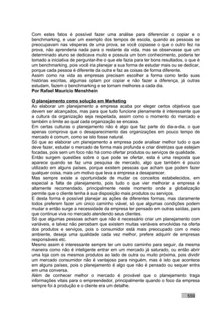 Com estes fatos é possível fazer uma análise para diferenciar o copiar e o
benchmarking, e usar um exemplo dos tempos de escola, quando as pessoas se
preocupavam nas vésperas de uma prova, se você copiasse o que o outro fez na
prova, não aprenderia nada para o restante da vida, mas se observasse que um
determinado aluno se dedicava muito e possuía um bom conhecimento, poderia ter
tomado a iniciativa de perguntar-lhe o que ele fazia para ter bons resultados, o que é
um benchmarking, pois você iria planejar a sua forma de estudar mais ou se dedicar,
porque cada pessoa é diferente da outra e faz as coisas de forma diferente.
Assim como na vida as empresas precisam escolher a forma como terão suas
histórias escritas, algumas optam por copiar e não fazer a diferença, já outras
estudam, fazem o benchmarking e se tornam melhores a cada dia.
Por Rafael Mauricio Menshhein

O planejamento como solução em Marketing
Ao elaborar um planejamento a empresa acaba por eleger certos objetivos que
devem ser alcançados, mas para que tudo funcione plenamente é interessante que
a cultura da organização seja respeitada, assim como o momento do mercado e
também o limite ao qual cada organização se encaixa.
Em certas culturas o planejamento não é algo que faz parte do dia-a-dia, o que
apenas comprova que o desaparecimento das organizações em pouco tempo de
mercado é comum, como se isto fosse natural.
Só que ao elaborar um planejamento a empresa pode analisar melhor tudo o que
deve fazer, estudar o mercado de forma mais profunda e criar diretrizes que estejam
focadas, pois sem um foco não há como ofertar produtos ou serviços de qualidade.
Então surgem questões sobre o que pode se ofertar, esta é uma resposta que
aparece quando se faz uma pesquisa de mercado, algo que também é pouco
utilizado em alguns países, porque existem pessoas que acham que podem fazer
qualquer coisa, mais um motivo que leva a empresa a desaparecer.
Mas sempre existe a oportunidade de mudar os conceitos estabelecidos, em
especial a falta de planejamento, pois tudo o que vier melhorar a empresa é
altamente recomendado, principalmente neste momento onde a globalização
permite que o cliente tenha à sua disposição mais produtos ou serviços.
E desta forma é possível planejar as ações de diferentes formas, mas claramente
todos preferem fazer um único caminho viável, só que algumas condições podem
mudar e então surge a necessidade da empresa ter pensado em outras saídas, para
que continue viva no mercado atendendo seus clientes.
Só que algumas pessoas acham que não é necessário criar um planejamento com
variáveis, e talvez não percebam que existem muitas variáveis envolvidas na oferta
dos produtos e serviços, pois o consumidor está mais preocupado com o meio
ambiente, deseja uma qualidade cada vez melhor, prefere adquirir de empresas
responsáveis etc.
Mesmo assim é interessante sempre ter um outro caminho para seguir, da mesma
maneira como não é inteligente entrar em um mercado já saturado, ou então abrir
uma loja com os mesmos produtos ao lado de outra ou muito próxima, pois dividir
um mercado consumidor não é vantajoso para ninguém, mas é isto que acontece
em alguns países, pois o planejamento é algo que não é pensado ou sequer entra
em uma conversa.
Além de conhecer melhor o mercado é provável que o planejamento traga
informações vitais para o empreendedor, principalmente quando o foco da empresa
sempre foi à produção e o cliente era um detalhe.

                                                                               559
 