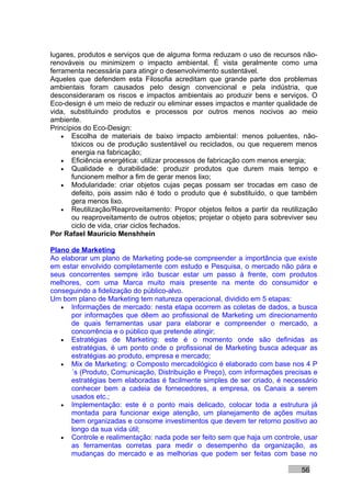 lugares, produtos e serviços que de alguma forma reduzam o uso de recursos não-
renováveis ou minimizem o impacto ambiental. É vista geralmente como uma
ferramenta necessária para atingir o desenvolvimento sustentável.
Aqueles que defendem esta Filosofia acreditam que grande parte dos problemas
ambientais foram causados pelo design convencional e pela indústria, que
desconsideraram os riscos e impactos ambientais ao produzir bens e serviços. O
Eco-design é um meio de reduzir ou eliminar esses impactos e manter qualidade de
vida, substituindo produtos e processos por outros menos nocivos ao meio
ambiente.
Princípios do Eco-Design:
    • Escolha de materiais de baixo impacto ambiental: menos poluentes, não-
       tóxicos ou de produção sustentável ou reciclados, ou que requerem menos
       energia na fabricação;
    • Eficiência energética: utilizar processos de fabricação com menos energia;
    • Qualidade e durabilidade: produzir produtos que durem mais tempo e
       funcionem melhor a fim de gerar menos lixo;
    • Modularidade: criar objetos cujas peças possam ser trocadas em caso de
       defeito, pois assim não é todo o produto que é substituído, o que também
       gera menos lixo.
    • Reutilização/Reaproveitamento: Propor objetos feitos a partir da reutilização
       ou reaproveitamento de outros objetos; projetar o objeto para sobreviver seu
       ciclo de vida, criar ciclos fechados.
Por Rafael Mauricio Menshhein

Plano de Marketing
Ao elaborar um plano de Marketing pode-se compreender a importância que existe
em estar envolvido completamente com estudo e Pesquisa, o mercado não pára e
seus concorrentes sempre irão buscar estar um passo à frente, com produtos
melhores, com uma Marca muito mais presente na mente do consumidor e
conseguindo a fidelização do público-alvo.
Um bom plano de Marketing tem natureza operacional, dividido em 5 etapas:
   • Informações de mercado: nesta etapa ocorrem as coletas de dados, a busca
      por informações que dêem ao profissional de Marketing um direcionamento
      de quais ferramentas usar para elaborar e compreender o mercado, a
      concorrência e o público que pretende atingir;
   • Estratégias de Marketing: este é o momento onde são definidas as
      estratégias, é um ponto onde o profissional de Marketing busca adequar as
      estratégias ao produto, empresa e mercado;
   • Mix de Marketing: o Composto mercadológico é elaborado com base nos 4 P
      ´s (Produto, Comunicação, Distribuição e Preço), com informações precisas e
      estratégias bem elaboradas é facilmente simples de ser criado, é necessário
      conhecer bem a cadeia de fornecedores, a empresa, os Canais a serem
      usados etc.;
   • Implementação: este é o ponto mais delicado, colocar toda a estrutura já
      montada para funcionar exige atenção, um planejamento de ações muitas
      bem organizadas e consome investimentos que devem ter retorno positivo ao
      longo da sua vida útil;
   • Controle e realimentação: nada pode ser feito sem que haja um controle, usar
      as ferramentas corretas para medir o desempenho da organização, as
      mudanças do mercado e as melhorias que podem ser feitas com base no

                                                                              56
 