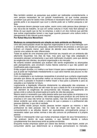 Mas também existem as pesquisas que podem ser realizadas constantemente, e
nem sempre necessitam de um grande investimento, só que muitas pessoas
acreditam que para ter dados mais confiáveis é necessário fazer um investimento de
grande porte e se esquecem que ouvir o cliente pode ser a melhor pesquisa a ser
feita.
As empresas devem planejar suas ações, assim como cada pessoa deve planejar o
seu dia-a-dia de trabalho, só que em certas culturas é muito mais fácil planejar as
férias do que aquilo que se faz na empresa, e este é um dos motivos que permite
que outras organizações tomem o seu lugar quando possuem uma cultura onde o
planejamento é tão natural quanto respirar.
Por Rafael Mauricio Menshhein

Mudança no comportamento em relação ao meio ambiente em Marketing
Uma das preocupações atuais de algumas organizações é com a sua interação com
o ambiente, isto resulta em pesquisas, desenvolvimento de produtos e serviços que
tenham um impacto menor, sem deixar de atender seus clientes e até mesmo
criando uma cadeia de valor diferenciada.
Todas as ações de uma empresa para minimizar seu impacto em um ambiente são
altamente requeridas nos dias de hoje, mas para que haja esta adaptação é
necessário planejar corretamente o que será melhorado (mudado), para que atenda
às exigências dos clientes, da própria organização e do mercado.
No entanto existem atividades que acabam não sendo englobadas ou alcançadas
pelo planejamento, pois envolvem muitos fatores externos e que não podem ser
modificados pela organização.
Então surgem dúvidas, e o melhor a se fazer é trazer para a realidade da empresa o
que já pode ser implantado imediatamente e o que será inserido aos poucos no dia-
a-dia da organização.
Com a adaptação e as mudanças necessárias é provável que a própria organização
perceba que deixou de aproveitar melhor os recursos de que dispunha há tempos,
mas como o passado é imutável é melhor trazer o foco para o presente e para as
soluções a se implantar no futuro.
Logicamente a legislação influencia diretamente na adequação das empresas, a
exigência dos clientes pode ser até maior do que a citada em lei e as empresas que
não atendem às exigências de consumidores são trocadas, principalmente em
países onde a cultura de preservação já é parte da vida das pessoas.
Mesmo assim é necessário que cada pessoa saiba que suas ações na empresa e na
vida privada devem ser similares, não existe espaço para produzir de uma forma na
empresa e em casa não tomar as mesmas ações, mas isto ainda ocorre é parece
deixar evidente que ainda existe a cultura de que a pessoa e o profissional são
pessoas distintas, o que não é verdade.
Este conflito existe porque muitas pessoas tentam separar ao máximo o lado
profissional do lado pessoal, não há nada de errado em fazer isto, mas o
comportamento e as atitudes devem ser equivalentes, principalmente porque é
necessário saber que certas normas e leis são comuns ao profissional e à própria
pessoa.
Também é interessante notar que muitas empresas exigem de seus fornecedores e
não praticam dentro de suas paredes, o que também denota a cultura
completamente fora desconexa entre as partes envolvidas.
Enquanto muitas empresas optam por cobrar das demais e nada fazem, existe um
consumidor atento que determinará se a empresa permanecerá no mercado,

                                                                            560
 