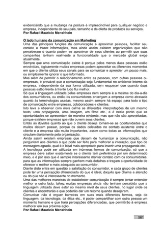 evidenciando que a mudança na postura é imprescindível para qualquer negócio e
empresa, independente de seu país, tamanho e da oferta de produtos ou serviços.
Por Rafael Mauricio Menshhein

O lado humano da comunicação em Marketing
Uma das principais funções da comunicação é aproximar pessoas, facilitar seu
contato e trazer informações, mas ainda assim existem organizações que não
perceberam o quanto podem se aproximar de seus clientes ao permitir que suas
campanhas tenham realmente a funcionalidade que o mercado global exige
atualmente.
Sempre que uma comunicação existe é porque pelos menos duas pessoas estão
envolvidas, logicamente muitas empresas podem aproveitar os diferentes momentos
em que o cliente utiliza seus canais para se comunicar e aprender um pouco mais,
ou simplesmente ignorar o que informado.
Mas além de permitir o relacionamento entre as pessoas, com outras pessoas ou
empresas, é provável que a comunicação seja fundamental no ambiente interno da
empresa, independente da sua forma utilizada, sem esquecer que quando duas
pessoas estão frente à frente tudo flui melhor.
Só que a linguagem utilizada pelas empresas nem sempre é a mesma do dia-a-dia
dos consumidores, ou então os consumidores enxergam a empresa como atrasada
quanto às terminologias usadas, mesmo assim sempre há espaço para todo o tipo
de comunicação entre empresas, colaboradores e clientes.
Isto leva a observar com mais calma as diferentes interpretações de um mesmo
texto, uma propaganda, uma imagem, um filme etc., e é neste ponto que as
oportunidades se apresentam de maneira evidente, mas que não são aproveitadas,
porque existem empresas que não ouvem seus clientes.
Então as dúvidas quanto ao que o cliente deseja tornam-se as oportunidades que
muitos deixam passar, porque os dados coletados no contato existente entre o
cliente e a empresa são muito importantes, assim como todas as informações que
circulam diariamente pela organização.
Ainda assim existem empresas que deixam de humanizar a comunicação, não
perguntam aos clientes o que pode ser feito para melhorar a interação, que tipo de
mensagem agrada, qual é o local mais apropriado para inserir uma propaganda etc.
A tecnologia pode ser utilizada em inúmeras formas de comunicação, só que a
empresa deve saber exatamente se o cliente tem preferência por um determinado
meio, e é por isso que é sempre interessante manter contato com os consumidores,
para que as informações sempre ganhem mais detalhes e tragam a oportunidade de
oferecer o melhor e mais adequado ao consumidor.
Diante disto entra em questão a satisfação do consumidor, e cada grupo de clientes
pode ter uma percepção diferenciada do que é ideal, daquilo que chama a atenção
ou do que não é interessante no momento.
Uma das melhores maneiras de estabelecer comunicação é sempre tentar entender
melhor o outro lado; talvez muitas empresas ainda não tenham percebido que a
linguagem utilizada deve estar no mesmo nível de seus clientes, no lugar onde os
clientes a encontrarão e que poderão dar um retorno quando desejarem.
Comunicar não é erguer barreiras em suas mais diferentes formas, seja da
linguagem, da tecnologia, da ética etc., é poder compartilhar com outra pessoa um
momento humano e que trará percepções diferenciadas, que permitirão à empresa
melhorar em sua próxima ação.
Por Rafael Mauricio Menshhein

                                                                           561
 