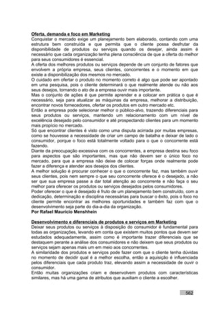 Oferta, demanda e foco em Marketing
Conquistar o mercado exige um planejamento bem elaborado, contando com uma
estrutura bem construída e que permita que o cliente possa desfrutar da
disponibilidade de produtos ou serviços quando os desejar, ainda assim é
necessário que cada organização tenha plena consciência de que a oferta do melhor
para seus consumidores é essencial.
A oferta dos melhores produtos ou serviços depende de um conjunto de fatores que
envolvem a própria empresa, seus clientes, concorrentes e o momento em que
existe a disponibilização dos mesmos no mercado.
O cuidado em ofertar o produto no momento correto é algo que pode ser apontado
em uma pesquisa, pois o cliente determinará o que realmente atende ou não aos
seus desejos, tornando o ato de a empresa ouvir mais importante.
Mas o conjunto de ações é que permite aprender e a colocar em prática o que é
necessário, seja para atualizar as máquinas da empresa, melhorar a distribuição,
encontrar novos fornecedores, ofertar os produtos em outro mercado etc.
Então a empresa pode selecionar melhor o público-alvo, trazendo diferenciais para
seus produtos ou serviços, mantendo um relacionamento com um nível de
excelência desejado pelo consumidor e até prospectando clientes para um momento
mais propício no mercado.
Só que encontrar clientes é visto como uma disputa acirrada por muitas empresas,
como se houvesse a necessidade de criar um campo de batalha e deixar de lado o
consumidor, porque o foco está totalmente voltado para o que o concorrente está
fazendo.
Diante da preocupação excessiva com os concorrentes, a empresa destina seu foco
para aspectos que são importantes, mas que não devem ser o único foco no
mercado, para que a empresa não deixe de colocar forças onde realmente pode
fazer a diferença e atender aos desejos dos clientes.
A melhor solução é procurar conhecer o que o concorrente faz, mas também ouvir
seus clientes, pois nem sempre o que seu concorrente oferece é o desejado, a não
ser que sua empresa passe a dar total atenção ao concorrente e não faça o seu
melhor para oferecer os produtos ou serviços desejados pelos consumidores.
Poder oferecer o que é desejado é fruto de um planejamento bem construído, com a
dedicação, determinação e disciplina necessárias para buscar o êxito, pois o foco no
cliente permite encontrar as melhores oportunidades e também faz com que o
desenvolvimento seja parte do dia-a-dia da organização.
Por Rafael Mauricio Menshhein

Desenvolvimento e diferenciais de produtos e serviços em Marketing
Deixar seus produtos ou serviços à disposição do consumidor é fundamental para
todas as organizações, levando em conta que existem muitos pontos que devem ser
estudados adequadamente, assim como é importante trazer diferenciais que se
destaquem perante a análise dos consumidores e não deixem que seus produtos ou
serviços sejam apenas mais um em meio aos concorrentes.
A similaridade dos produtos e serviços pode fazer com que o cliente tenha dúvidas
no momento de decidir qual é a melhor escolha, então a aquisição é influenciada
pelos diferenciais que cada produto traz, elevando assim a necessidade de ouvir o
consumidor.
Então muitas organizações criam e desenvolvem produtos com características
similares, mas há uma gama de atributos que auxiliam o cliente a escolher.


                                                                             562
 