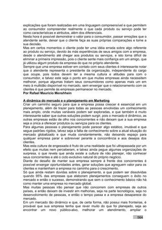 explicações que foram realizadas em uma linguagem compreensível e que permitem
ao consumidor compreender realmente o que cada produto ou serviço pode ter
como características e atributos, além dos diferenciais.
Nesta hora é possível demonstrar o valor para o consumidor, passar emoções que o
atendente sente, deixar que o cliente faça as suas próprias comparações e tome a
sua decisão.
Mas em certos momentos o cliente pode ter uma idéia errada sobre algo referente
ao produto ou serviço, devido às más experiências de seus amigos com a empresa,
desde o atendimento até chegar aos produtos ou serviços, e isto torna difícil de
eliminar a primeira impressão, pois o cliente sente mais confiança em um amigo, que
já utilizou algum produto da empresa do que no próprio atendente.
Sempre que uma empresa estiver em contato com seus clientes é interessante notar
que o atendente representa o presidente da organização, independente do cargo
que ocupe, pois todos devem ter a mesma cultura e atitudes para com o
consumidor, e talvez este seja o ponto em que muitas empresas ainda necessitem
melhorar, porque algumas tratam seus consumidores como apenas mais um em
meio à multidão disponível no mercado, sem enxergar que o relacionamento com os
clientes é que permite às empresas permanecer no mercado.
Por Rafael Mauricio Menshhein

A dinâmica do mercado e o planejamento em Marketing
Criar um caminho seguro para que a empresa possa crescer é essencial em um
planejamento, além de trazer para todas as pessoas envolvidas um conhecimento
mais amplo, onde muitas variáveis podem ser exploradas, e que também é muito
interessante saber que outras soluções podem surgir, pois o mercado é dinâmico, as
outras empresas estão de olho nos concorrentes e não deixam que a sua empresa
seja a única a oferecer produtos ou serviços para os clientes.
Para algumas pessoas o planejamento pode parecer algo estático, imutável e que
segue padrões rígidos, talvez seja a falta de conhecimento sobre a atual situação do
mercado globalizado e que muda constantemente, não deixando espaço para
qualquer empresa parar e sobreviver perante a concorrência e aos desejos dos
clientes.
Mas esta cultura de engessada é fruto de uma realidade que foi ultrapassada por um
efeito que muitas nem perceberam, e talvez ainda pegue algumas organizações de
surpresa, o que revela que ainda existe a cultura de não planejar, não conhecer
seus concorrentes e até o ciclo evolutivo natural do próprio negócio.
Diante do desafio de manter sua empresa sempre à frente dos concorrentes é
possível enxergar oportunidades antes, gerar soluções que agreguem valor para os
clientes e mantenham a empresa no caminho para o crescimento.
Só que ainda restam dúvidas sobre o planejamento, e que podem ser dissolvidas
quando 95% das empresas que elaboram planejamentos conseguem o êxito no
mercado e então o sucesso, demonstrando que sem o conhecimento básico não há
como manter uma empresa no mercado global.
Mas muitas pessoas irão pensar que não concorrem com empresas de outros
países, e então deixam de investir em melhorias, seja na parte tecnológica, seja no
desenvolvimento de pessoas, e então o tempo passa e a empresa desaparece do
mercado.
Em um mercado tão dinâmico e que, de certa forma, não possui mais fronteiras, é
provável que sua empresa tenha que rever muito do que foi planejado, seja ao
encontrar um novo público-alvo, melhorar um atendimento, ampliar o

                                                                             564
 
