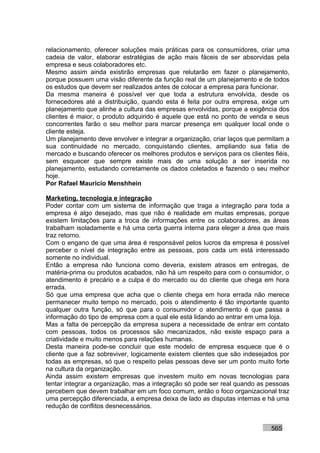 relacionamento, oferecer soluções mais práticas para os consumidores, criar uma
cadeia de valor, elaborar estratégias de ação mais fáceis de ser absorvidas pela
empresa e seus colaboradores etc.
Mesmo assim ainda existirão empresas que relutarão em fazer o planejamento,
porque possuem uma visão diferente da função real de um planejamento e de todos
os estudos que devem ser realizados antes de colocar a empresa para funcionar.
Da mesma maneira é possível ver que toda a estrutura envolvida, desde os
fornecedores até a distribuição, quando esta é feita por outra empresa, exige um
planejamento que alinhe a cultura das empresas envolvidas, porque a exigência dos
clientes é maior, o produto adquirido é aquele que está no ponto de venda e seus
concorrentes farão o seu melhor para marcar presença em qualquer local onde o
cliente esteja.
Um planejamento deve envolver e integrar a organização, criar laços que permitam a
sua continuidade no mercado, conquistando clientes, ampliando sua fatia de
mercado e buscando oferecer os melhores produtos e serviços para os clientes fiéis,
sem esquecer que sempre existe mais de uma solução a ser inserida no
planejamento, estudando corretamente os dados coletados e fazendo o seu melhor
hoje.
Por Rafael Mauricio Menshhein

Marketing, tecnologia e integração
Poder contar com um sistema de informação que traga a integração para toda a
empresa é algo desejado, mas que não é realidade em muitas empresas, porque
existem limitações para a troca de informações entre os colaboradores, as áreas
trabalham isoladamente e há uma certa guerra interna para eleger a área que mais
traz retorno.
Com o engano de que uma área é responsável pelos lucros da empresa é possível
perceber o nível de integração entre as pessoas, pois cada um está interessado
somente no individual.
Então a empresa não funciona como deveria, existem atrasos em entregas, de
matéria-prima ou produtos acabados, não há um respeito para com o consumidor, o
atendimento é precário e a culpa é do mercado ou do cliente que chega em hora
errada.
Só que uma empresa que acha que o cliente chega em hora errada não merece
permanecer muito tempo no mercado, pois o atendimento é tão importante quanto
qualquer outra função, só que para o consumidor o atendimento é que passa a
informação do tipo de empresa com a qual ele está lidando ao entrar em uma loja.
Mas a falta de percepção da empresa supera a necessidade de entrar em contato
com pessoas, todos os processos são mecanizados, não existe espaço para a
criatividade e muito menos para relações humanas.
Desta maneira pode-se concluir que este modelo de empresa esquece que é o
cliente que a faz sobreviver, logicamente existem clientes que são indesejados por
todas as empresas, só que o respeito pelas pessoas deve ser um ponto muito forte
na cultura da organização.
Ainda assim existem empresas que investem muito em novas tecnologias para
tentar integrar a organização, mas a integração só pode ser real quando as pessoas
percebem que devem trabalhar em um foco comum, então o foco organizacional traz
uma percepção diferenciada, a empresa deixa de lado as disputas internas e há uma
redução de conflitos desnecessários.


                                                                            565
 