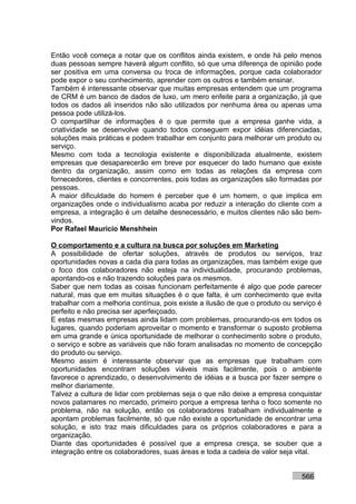 Então você começa a notar que os conflitos ainda existem, e onde há pelo menos
duas pessoas sempre haverá algum conflito, só que uma diferença de opinião pode
ser positiva em uma conversa ou troca de informações, porque cada colaborador
pode expor o seu conhecimento, aprender com os outros e também ensinar.
Também é interessante observar que muitas empresas entendem que um programa
de CRM é um banco de dados de luxo, um mero enfeite para a organização, já que
todos os dados ali inseridos não são utilizados por nenhuma área ou apenas uma
pessoa pode utilizá-los.
O compartilhar de informações é o que permite que a empresa ganhe vida, a
criatividade se desenvolve quando todos conseguem expor idéias diferenciadas,
soluções mais práticas e podem trabalhar em conjunto para melhorar um produto ou
serviço.
Mesmo com toda a tecnologia existente e disponibilizada atualmente, existem
empresas que desaparecerão em breve por esquecer do lado humano que existe
dentro da organização, assim como em todas as relações da empresa com
fornecedores, clientes e concorrentes, pois todas as organizações são formadas por
pessoas.
A maior dificuldade do homem é perceber que é um homem, o que implica em
organizações onde o individualismo acaba por reduzir a interação do cliente com a
empresa, a integração é um detalhe desnecessário, e muitos clientes não são bem-
vindos.
Por Rafael Mauricio Menshhein

O comportamento e a cultura na busca por soluções em Marketing
A possibilidade de ofertar soluções, através de produtos ou serviços, traz
oportunidades novas a cada dia para todas as organizações, mas também exige que
o foco dos colaboradores não esteja na individualidade, procurando problemas,
apontando-os e não trazendo soluções para os mesmos.
Saber que nem todas as coisas funcionam perfeitamente é algo que pode parecer
natural, mas que em muitas situações é o que falta, é um conhecimento que evita
trabalhar com a melhoria contínua, pois existe a ilusão de que o produto ou serviço é
perfeito e não precisa ser aperfeiçoado.
E estas mesmas empresas ainda lidam com problemas, procurando-os em todos os
lugares, quando poderiam aproveitar o momento e transformar o suposto problema
em uma grande e única oportunidade de melhorar o conhecimento sobre o produto,
o serviço e sobre as variáveis que não foram analisadas no momento de concepção
do produto ou serviço.
Mesmo assim é interessante observar que as empresas que trabalham com
oportunidades encontram soluções viáveis mais facilmente, pois o ambiente
favorece o aprendizado, o desenvolvimento de idéias e a busca por fazer sempre o
melhor diariamente.
Talvez a cultura de lidar com problemas seja o que não deixe a empresa conquistar
novos patamares no mercado, primeiro porque a empresa tenha o foco somente no
problema, não na solução, então os colaboradores trabalham individualmente e
apontam problemas facilmente, só que não existe a oportunidade de encontrar uma
solução, e isto traz mais dificuldades para os próprios colaboradores e para a
organização.
Diante das oportunidades é possível que a empresa cresça, se souber que a
integração entre os colaboradores, suas áreas e toda a cadeia de valor seja vital.


                                                                              566
 