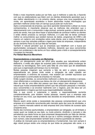 Então o mais importante acaba por ser feito, que é melhorar a cada dia, e fazendo
com que os colaboradores que lidam com os clientes diretamente aprendam que o
seu melhor atendimento é o do próximo cliente, porque uma nova experiência foi
vivida, um aprendizado aconteceu e foram absorvidas muitas informações que
permitem melhorar ainda mais um serviço que já pode ser muito bom.
Após a compreensão da empresa, que deve aprender diariamente e utilizar os novos
conhecimentos, é importante observar que as melhores não entendem que o
relacionamento com o consumidor é algo pontual, somente quando o cliente está no
ponto de venda, mas que deve trazer a oportunidade de conhecer melhor os clientes
e então ofertar produtos ou serviços melhores, e é pelo fato de tentar conhecer
melhor os consumidores que existem bancos de dados, programas de CRM e até
mesmo um caderno com anotações sobre cada cliente, pois a melhor tecnologia é
sempre a que traz soluções práticas e ágeis para todas as empresas, independente
do seu tamanho físico ou da sua fatia de mercado.
Também é natural perceber que as empresas que trabalham com a busca por
oportunidades conseguem resultados melhores, deixando que seus concorrentes
lidem com problemas e não tenha um foco voltado para o êxito e conseqüentemente
o sucesso no mercado.
Por Rafael Mauricio Menshhein

Empreendedores e mercados em Marketing
Seguir um planejamento pode ser difícil para aqueles que naturalmente evitam
elaborá-lo, e então são pegos de surpresa pela concorrência, pelas mudanças de
mercado ou tecnológicas, bem como pela falta de uma base que dê estabilidade
para que a organização permaneça viva no mercado.
Muitas pessoas imaginam que somente o fato de abrir a própria empresa,
especialmente em países onde existe a obrigação de cada cidadão ser
empreendedor, é sinônimo de sucesso, mas acabam por cometer equívocos que
comprometem a continuidade da empresa no mercado.
Então surgem dúvidas, os concorrentes melhoram a oferta dos produtos e serviços,
criam diferenciais e a empresa que deixou de criar um planejamento desaparece.
Além de não ter uma idéia dos passos que deve seguir para alcançar o êxito, é
natural que muitos empreendedores achem que não precisam pesquisar o mercado,
seus concorrentes e se envolver realmente com o negócio, pois ele deve ser um
empreendedor e imagina que terá suas responsabilidades reduzidas.
Mas o que ocorre é justamente o oposto, a responsabilidade aumenta
consideravelmente, pois existem muitas pessoas, mesmo que a empresa seja
familiar em seu início, que dependerão das decisões do empreendedor, então dono
do negócio.
Mesmo assim ainda existe a necessidade das pessoas compreenderem que uma
empresa só é realmente reconhecida pelo mercado após dez anos de atividades, e
que o mesmo mercado saberá se esta empresa terá uma história de sucesso após
cinqüenta anos.
Diante das inúmeras oportunidades, o empreendedor por obrigação, se vê limitado a
copiar quem se instala ao seu lado, ou muito próximo, dividindo o mercado e não
percebendo que desta forma as duas empresas desaparecerão por falta de clientes,
mas no início sempre existe a idéia de que se o vizinho consegue clientes em um
bom número, este empreendedor também terá a mesma quantidade de clientes.
A análise do mercado para os empreendedores é fundamental, mas nem sempre é
algo viável porque existe uma crença de que todas as pesquisas são caras, e a

                                                                          567
 