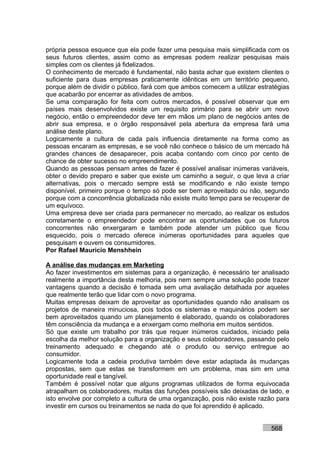 própria pessoa esquece que ela pode fazer uma pesquisa mais simplificada com os
seus futuros clientes, assim como as empresas podem realizar pesquisas mais
simples com os clientes já fidelizados.
O conhecimento de mercado é fundamental, não basta achar que existem clientes o
suficiente para duas empresas praticamente idênticas em um território pequeno,
porque além de dividir o público, fará com que ambos comecem a utilizar estratégias
que acabarão por encerrar as atividades de ambos.
Se uma comparação for feita com outros mercados, é possível observar que em
países mais desenvolvidos existe um requisito primário para se abrir um novo
negócio, então o empreendedor deve ter em mãos um plano de negócios antes de
abrir sua empresa, e o órgão responsável pela abertura da empresa fará uma
análise deste plano.
Logicamente a cultura de cada país influencia diretamente na forma como as
pessoas encaram as empresas, e se você não conhece o básico de um mercado há
grandes chances de desaparecer, pois acaba contando com cinco por cento de
chance de obter sucesso no empreendimento.
Quando as pessoas pensam antes de fazer é possível analisar inúmeras variáveis,
obter o devido preparo e saber que existe um caminho a seguir, o que leva a criar
alternativas, pois o mercado sempre está se modificando e não existe tempo
disponível, primeiro porque o tempo só pode ser bem aproveitado ou não, segundo
porque com a concorrência globalizada não existe muito tempo para se recuperar de
um equívoco.
Uma empresa deve ser criada para permanecer no mercado, ao realizar os estudos
corretamente o empreendedor pode encontrar as oportunidades que os futuros
concorrentes não enxergaram e também pode atender um público que ficou
esquecido, pois o mercado oferece inúmeras oportunidades para aqueles que
pesquisam e ouvem os consumidores.
Por Rafael Mauricio Menshhein

A análise das mudanças em Marketing
Ao fazer investimentos em sistemas para a organização, é necessário ter analisado
realmente a importância desta melhoria, pois nem sempre uma solução pode trazer
vantagens quando a decisão é tomada sem uma avaliação detalhada por aqueles
que realmente terão que lidar com o novo programa.
Muitas empresas deixam de aproveitar as oportunidades quando não analisam os
projetos de maneira minuciosa, pois todos os sistemas e maquinários podem ser
bem aproveitados quando um planejamento é elaborado, quando os colaboradores
têm consciência da mudança e a enxergam como melhoria em muitos sentidos.
Só que existe um trabalho por trás que requer inúmeros cuidados, iniciado pela
escolha da melhor solução para a organização e seus colaboradores, passando pelo
treinamento adequado e chegando até o produto ou serviço entregue ao
consumidor.
Logicamente toda a cadeia produtiva também deve estar adaptada às mudanças
propostas, sem que estas se transformem em um problema, mas sim em uma
oportunidade real e tangível.
Também é possível notar que alguns programas utilizados de forma equivocada
atrapalham os colaboradores, muitas das funções possíveis são deixadas de lado, e
isto envolve por completo a cultura de uma organização, pois não existe razão para
investir em cursos ou treinamentos se nada do que foi aprendido é aplicado.


                                                                            568
 