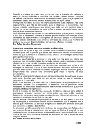 Quando a empresa programa suas mudanças, com a intenção de melhorar a
execução de suas atividades e possibilitar que os colaboradores tenham condições
de exercer suas tarefas corretamente, é interessante ver a preocupação que existe
com toda a cadeia envolvida, desde a matéria-prima até o pós-venda.
Outro ponto importante é pensar na empresa como uma única empresa e não como
departamentos que não se comunicam, pois a integração é fundamental, mas
sempre existirão organizações que acham que estão em um caminho seguro,
deixam de pensar no conjunto de suas ações e perdem as oportunidades que a
integração de suas áreas apontam.
Uma organização não se mantém no mercado com idéias que surgem da noite para
o dia, pois é necessário conhecer e estudar profundamente cada solução criada,
analisando as oportunidades e enxergando as ameaças, porque os concorrentes
sempre estarão estudando a sua empresa em todos os pontos, para melhorar os
produtos ou serviços disponibilizados e para ampliar a fatia de mercado.
Por Rafael Mauricio Menshhein

Conhecer o mercado e mensurar as ações em Marketing
Medir todas as ações é algo que contribui para a melhoria da empresa, permite
analisar quais são os pontos que devem ser melhorados devido ao desempenho
menor do que o planejado e também auxilia a ampliar uma vantagem conquistada
pelos pontos mais fortes.
Continuar aperfeiçoando a empresa é uma ação que faz parte da cultura das
empresas que conquistam fatias de mercado maiores, onde o produto ou serviço
ofertado se encontra visível e disponível ao cliente, e é adquirido.
Por outro lado existem empresas que não costumam mensurar suas ações, e não
enxergam os resultados obtidos, e desta forma desistem de investir em uma ação,
pois não analisaram as variáveis e qual seria a aplicação real dos resultados, porque
simplesmente não criaram uma ferramenta para medir o retorno de seus
investimentos.
Também é importante ter elaborado um planejamento antes de partir para a ação,
pois tomar decisões com base em um simples achar só leva a empresa a
desaparecer do mercado.
Então todas as idéias que visem melhorar o desempenho da empresa precisam ser
estudadas, elaborar um planejamento é essencial, realizar pesquisas faz-se
necessário e a análise dos dados coletados traz inúmeras oportunidades que podem
ser aproveitadas pela organização.
Como o mercado se transformou, passando de local ou regional para global, é
interessante procurar conhecer os concorrentes que não estão próximos
fisicamente, para que a organização consiga oferecer diferenciais atrativos e que
permitam a ampliação da sua fatia de mercado.
Mesmo assim é provável que haja um grande trabalho a ser feito, pois a quantidade
de informações é praticamente infinita, então é necessário que a empresa filtre e
saiba o que é realmente útil para que a organização desenvolva produtos e serviços
que atendam aos desejos dos clientes.
As empresas também devem ter em mente que os seus pontos mais fortes podem
ser o que as levará a desaparecer, pois ao longo da história é possível ver que
muitas empresas pararam no tempo e não aperfeiçoaram seus pontos fortes, com a
crença de que nenhuma outra empresa as alcançaria ou que a evolução havia
chegado ao final.
Por Rafael Mauricio Menshhein

                                                                              569
 