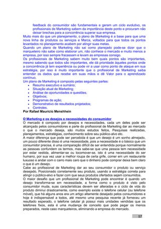feedback do consumidor são fundamentais e geram um ciclo evolutivo, os
       profissionais de Marketing sabem da importância deste ponto e procuram não
       deixar brechas para a concorrência superar sua empresa.
Muito mais do que um planejamento, o plano de Marketing é a base para que uma
nova linha de produtos ou serviços e Marca, voltados para que todos os pontos
levantados no planejamento acabem por atingir suas metas.
Quando um plano de Marketing não sai como planejado pode-se dizer que o
marqueteiro não sabe como elaborar um, não conhece o mercado e muito menos a
empresa, por isso sempre fracassam e levam as empresas consigo.
Os profissionais de Marketing sabem muito bem quais pontos são importantes,
mesmo sabendo que todos são importantes, ele dá prioridade àqueles pontos onde
a concorrência já tem experiência ou pode vir a usar como ponto de ataque em sua
estratégia, por isso é muito importante que o profissional de Marketing saiba
entender os dados que recebe em suas mãos e dê Valor para o aprendizado
contínuo.
Um plano de Marketing é composto pelas seguintes partes:
    • Resumo executivo e sumário;
    • Situação atual de Marketing;
    • Análise de oportunidades e questões;
    • Objetivos;
    • Programas de ação;
    • Demonstrativo de resultados projetados;
    • Controles.
Por Rafael Mauricio Menshhein

O Marketing e os desejos e necessidades do consumidor
O mercado é composto por desejos e necessidades, cada um deles pode ser
alcançado pelos consumidores e parte do profissional de Marketing dar ao mercado
o que o mercado deseja, são muitos estudos feitos, Pesquisas realizadas,
planejamentos, estratégias, conhecimento sobre seu público-alvo etc.
A maior diferença que pode ser percebida é que um desejo é um sonho almejado,
um pouco diferente disso é uma necessidade, pois a necessidade é o básico que um
consumidor precisa, é uma comparação difícil de ser entendida porque normalmente
as pessoas confundem os termos, mas sabe-se que uma pessoa tem necessidade
por estar vestida, alimentar-se ou locomover-se, isto é uma necessidade do ser
humano, por sua vez usar a melhor roupa de certa grife, comer em um restaurante
luxuoso e andar com o carro mais caro que o dinheiro pode comprar deixa bem claro
o que é um desejo.
Cabe ao profissional de Marketing dar ao seu consumidor o produto ou serviço
desejado, Posicionado corretamente seu produto, usando a estratégia correta para
atingir o público-alvo e fazer com que seus produtos ofertados sejam consumidos.
O maior desafio que um profissional de Marketing pode encontrar é quando um
desejo transforma-se em necessidade, a forma como o produto é visto pelo
consumidor muda, suas características devem ser alteradas e o ciclo de vida do
produto diminui drasticamente, como exemplo existe o telefone celular (ou telefone
móvel), que há alguns anos era um artigo altamente desejado pelos consumidores e
hoje é indispensável a todos, até mesmo uma pesquisa recente já forneceu um
resultado esperado, o telefone celular já possui mais unidades vendidas que os
telefones fixos, esta é uma mudança de conceito que pode pegar os menos
preparados, neste caso marqueteiros, eliminando a empresa do mercado.

                                                                             57
 