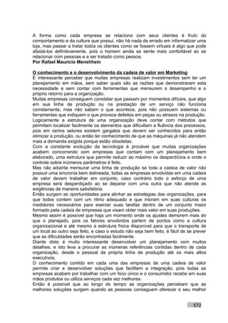 A forma como cada empresa se relaciona com seus clientes é fruto do
comportamento e da cultura que possui, não há nada de errado em informatizar uma
loja, mas passar a tratar todos os clientes como se fossem virtuais é algo que pode
afastá-los definitivamente, pois o homem ainda se sente mais confortável ao se
relacionar com pessoas e a ser tratado como pessoa.
Por Rafael Mauricio Menshhein

O conhecimento e o desenvolvimento da cadeia de valor em Marketing
É interessante perceber que muitas empresas realizam investimentos sem ter um
planejamento em mãos, sem saber quais são as razões que demonstraram esta
necessidade e sem contar com ferramentas que mensurem o desempenho e o
próprio retorno para a organização.
Muitas empresas conseguem constatar que passam por momentos difíceis, que algo
em sua linha de produção ou na prestação de um serviço não funciona
corretamente, mas não sabem o que acontece, pois não possuem sistemas ou
ferramentas que indiquem o que provoca defeitos em peças ou atrasos na produção.
Logicamente a estrutura de uma organização deve contar com métodos que
permitam localizar facilmente os elementos que dificultam a fluência dos processos,
pois em certos setores existem gargalos que devem ser conhecidos para então
otimizar a produção, ou então ter conhecimento de que as máquinas já não atendem
mais a demanda exigida porque estão obsoletas.
Com a constante evolução da tecnologia é provável que muitas organizações
acabem concorrendo com empresas que contam com um planejamento bem
elaborado, uma estrutura que permite reduzir ao máximo os desperdícios e onde o
controle sobre inúmeros parâmetros é feito.
Mas não adianta mensurar uma linha de produção se toda a cadeia de valor não
possuir uma sincronia bem delineada, todas as empresas envolvidas em uma cadeia
de valor devem trabalhar em conjunto, caso contrário todo o esforço de uma
empresa será desperdiçado ao se deparar com uma outra que não atende as
exigências de maneira satisfatória.
Então surgem as oportunidades para alinhar as estratégias das organizações, para
que todos contem com um ritmo adequado e que insiram em suas culturas os
medidores necessários para exercer suas tarefas dentro de um conjunto maior
formado pela cadeia de empresas que visam obter mais valor em suas produções.
Mesmo assim é possível que haja um momento onde os ajustes demorem mais do
que o planejado, pois os fatores envolvidos partem de pontos como a cultura
organizacional e até mesmo a estrutura física disponível para que o transporte de
um local ao outro seja feito, e caso o estudo não seja bem feito, é fácil de se prever
que as dificuldades serão encontradas facilmente.
Diante disto é muito interessante desenvolver um planejamento com muitos
detalhes, e isto leva a procurar as inúmeras referências contidas dentro de cada
organização, desde o pessoal da própria linha de produção até os mais altos
executivos.
O conhecimento contido em cada uma das empresas de uma cadeia de valor
permite criar e desenvolver soluções que facilitem a integração, pois todas as
empresas acabam por trabalhar com um foco único e o consumidor recebe em suas
mãos produtos ou utiliza serviços cada vez melhores.
Então é possível que ao longo do tempo as organizações percebam que as
melhores soluções surgem quando as pessoas conseguem oferecer o seu melhor


                                                                               572
 