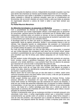 para a conquista de objetivos comuns, independente da posição ocupada e que traz
para dentro das empresas as maiores oportunidades disponíveis em um mercado.
Além de mensurar suas ações e atividades é importante que a empresa analise os
dados coletados e ofereça as melhores soluções, para que os investimentos em
ferramentas não se tornem obsoleto em pouco tempo e para que todas as pessoas
da organização adquiram a cultura de medir e saber o que fazer sempre que
possível.
Por Rafael Mauricio Menshhein

As diferentes tecnologias e as pesquisas em Marketing
Com a possibilidade de oferecer as informações mais completas e simples é
possível perceber que muitas organizações utilizam a tecnologia para se aproximar
do consumidor, gerando bancos de dados e permitindo que os clientes dêem suas
impressões e opiniões sobre um produto ou serviço, só que as empresas também
podem obter muito mais dados para as suas pesquisas se souberem aproveitar todo
o conhecimento que existe em seu ambiente interno.
A tecnologia pode ser um fator que ajuda ou atrapalha o desenvolvimento de uma
organização, ajuda ao agilizar processos, facilitar a comunicação interna e com os
clientes, mas atrapalha quando os colaboradores não possuem um treinamento
adequado para lidar com máquinas específicas ou quando o planejamento feito com
um simples pedaço de papel e uma caneta é ignorado.
Por mais que seja necessário nos dias de hoje utilizar um computador, é possível
ver que muitas pessoas não conseguem mais atuar fora do mundo virtual, sequer
concebem a possibilidade de usar um pedaço de papel para planejar qualquer coisa,
pois acreditam que não há tempo para realizar pesquisas em um mundo físico e
tangível.
Só que existem muitas informações que estarão disponíveis somente em arquivos,
livros, revistas, jornais e periódicos impressos, que por muitas vezes ainda não
possuem uma versão eletrônica, e que portanto ficam fora do alcance de pessoas
que nasceram em uma era onde o computador faz parte da vida.
Da mesma forma é provável que muitas das soluções aplicadas no dia-a-dia das
empresas tenha vindo de um lugar tido como simples, pois alguém se propôs a
anotar uma idéia, observou atentamente e pesquisou qual pode ser a melhor forma
de resolver o suposto problema.
Mesmo assim não há como dizer que um dos dois lados é o melhor, assim como
nenhuma empresa possui uma área melhor como a outra, a não ser que as pessoas
desejem vê-la desaparecer em breve.
Então surgem dúvidas que podem ser esclarecidas de diversas formas, muitas
pessoas utilizarão um computador em suas mais variadas formas e aplicações,
outras terão acesso às informações que são exclusivas do arquivo da empresa, e
pode ser que muitas das pesquisas realizadas hoje, já possuam os dados coletados
e armazenados, e é por isso que as empresas devem melhorar a sua comunicação
interna, não basta ter a melhor estratégia para falar com o cliente se dentro da
organização as pessoas são impedidas de trocar informações, gerar idéias e buscar
soluções de maneiras diferentes.
Também é interessante notar que as mudanças ocorridas no mercado possuem uma
velocidade muito maior, e certas organizações acham que o consumidor mudará
constantemente sua opinião sobre um produto ou serviço, desta forma reduzem o
ciclo de vida dos produtos, mas esquecem que a parcela de clientes inovadores é
considerável, mas pequena diante dos demais, e então a empresa pode criar uma

                                                                           573
 