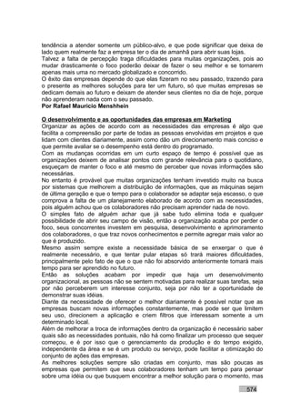 tendência a atender somente um público-alvo, e que pode significar que deixa de
lado quem realmente faz a empresa ter o dia de amanhã para abrir suas lojas.
Talvez a falta de percepção traga dificuldades para muitas organizações, pois ao
mudar drasticamente o foco poderão deixar de fazer o seu melhor e se tornarem
apenas mais uma no mercado globalizado e concorrido.
O êxito das empresas depende do que elas fizeram no seu passado, trazendo para
o presente as melhores soluções para ter um futuro, só que muitas empresas se
dedicam demais ao futuro e deixam de atender seus clientes no dia de hoje, porque
não aprenderam nada com o seu passado.
Por Rafael Mauricio Menshhein

O desenvolvimento e as oportunidades das empresas em Marketing
Organizar as ações de acordo com as necessidades das empresas é algo que
facilita a compreensão por parte de todas as pessoas envolvidas em projetos e que
lidam com clientes diariamente, assim como dão um direcionamento mais conciso e
que permite avaliar se o desempenho está dentro do programado.
Com as mudanças ocorridas em um curto espaço de tempo é possível que as
organizações deixem de analisar pontos com grande relevância para o quotidiano,
esqueçam de manter o foco e até mesmo de perceber que novas informações são
necessárias.
No entanto é provável que muitas organizações tenham investido muito na busca
por sistemas que melhorem a distribuição de informações, que as máquinas sejam
de última geração e que o tempo para o colaborador se adaptar seja escasso, o que
comprova a falta de um planejamento elaborado de acordo com as necessidades,
pois alguém achou que os colaboradores não precisam aprender nada de novo.
O simples fato de alguém achar que já sabe tudo elimina toda e qualquer
possibilidade de abrir seu campo de visão, então a organização acaba por perder o
foco, seus concorrentes investem em pesquisa, desenvolvimento e aprimoramento
dos colaboradores, o que traz novos conhecimentos e permite agregar mais valor ao
que é produzido.
Mesmo assim sempre existe a necessidade básica de se enxergar o que é
realmente necessário, e que tentar pular etapas só trará maiores dificuldades,
principalmente pelo fato de que o que não foi absorvido anteriormente tomará mais
tempo para ser aprendido no futuro.
Então as soluções acabam por impedir que haja um desenvolvimento
organizacional, as pessoas não se sentem motivadas para realizar suas tarefas, seja
por não perceberem um interesse conjunto, seja por não ter a oportunidade de
demonstrar suas idéias.
Diante da necessidade de oferecer o melhor diariamente é possível notar que as
empresas buscam novas informações constantemente, mas pode ser que limitem
seu uso, direcionem a aplicação e criem filtros que interessam somente a um
determinado local.
Além de melhorar a troca de informações dentro da organização é necessário saber
quais são as necessidades pontuais, não há como finalizar um processo que sequer
começou, e é por isso que o gerenciamento da produção e do tempo exigido,
independente da área e se é um produto ou serviço, pode facilitar a otimização do
conjunto de ações das empresas.
As melhores soluções sempre são criadas em conjunto, mas são poucas as
empresas que permitem que seus colaboradores tenham um tempo para pensar
sobre uma idéia ou que busquem encontrar a melhor solução para o momento, mas

                                                                            574
 