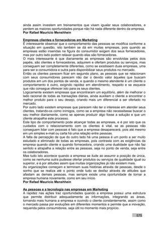 ainda assim investem em treinamentos que visam igualar seus colaboradores, e
perdem as maiores oportunidades porque não há nada diferente dentro da empresa.
Por Rafael Mauricio Menshhein

Empresas clientes e fornecedoras em Marketing
É interessante observar que o comportamento das pessoas se modifica conforme a
situação em questão, isto também se dá em muitas empresas, pois quando as
empresas estão inseridas na figura do consumidor exigem dos seus fornecedores,
mas por outro lado podem relaxar quando elas são fornecedoras.
O mais interessante é que diariamente as empresas são envolvidas pelos dois
papéis, são clientes e fornecedoras, adquirem e ofertam produtos ou serviços, mas
conseguem ser completamente diferentes, como se existissem duas empresas, uma
para ser a consumidora e outra para disponibilizar seus produtos no mercado.
Então os clientes parecem ficar em segundo plano, as pessoas que se relacionam
com seus consumidores parecem não dar o devido valor àqueles que buscam
produtos em um dos pontos de venda, e quando o mesmo atendente é um cliente o
comportamento é outro, exigindo rapidez em atendimento, respeito e se esquece
que não consegue oferecer isto para os seus clientes.
Logicamente existem empresas que encontraram um equilíbrio, além de melhorar o
lado racional de todas as transações diárias, ainda auxiliam o cliente a encontrar o
melhor produto para o seu desejo, criando mais um diferencial a ser ofertado no
mercado.
Por outro lado existem empresas que parecem não ter o interesse em atender seus
clientes, tratando-os como inimigos, como se a empresa não necessitasse buscar o
seu melhor diariamente, como se apenas produzir algo fosse a solução e que um
cliente atrapalha este processo.
Este tipo de comportamento pode alcançar todas as empresas, e é por isto que os
cuidados com o relacionamento com os clientes é vital, se as pessoas não
conseguem lidar com pessoas é fato que a empresa desaparecerá, pois até mesmo
em um simples e-mail ou carta há uma relação entre pessoas.
A falta de percepção de que do outro lado há uma pessoa é um ponto a ser muito
estudado e eliminado de todas as empresas, pois contrasta com as exigências da
empresa quando cliente e quando fornecedora, criando uma dualidade que não faz
sentido e atrapalha a relação entre as pessoas, seja no ponto de venda, seja entre
os colaboradores.
Mas tudo isto acontece quando a empresa se ilude ao assumir a posição de única,
como se nenhuma outra pudesse ofertar produtos ou serviços de qualidade igual ou
superior, e é por atitudes assim que muitas organizações já não existem mais.
As organizações começam e terminam suas histórias através de pessoas, desde o
sonho que se realiza até o ponto onde tudo se desfaz através de atitudes que
afastam as demais pessoas, mas sempre existe uma oportunidade de tornar a
empresa humana novamente, como em seu início.
Por Rafael Mauricio Menshhein

As pessoas e a tecnologia nas empresas em Marketing
A rapidez nas ações traz oportunidades quando a empresa possui uma estrutura
que permite distribuir adequadamente as informações, integrando as áreas,
tornando mais humana a empresa e ouvindo o cliente constantemente, assim como
o mercado passa por evoluções em diferentes momentos e permite que a inovação,
requerida pelos consumidores, seja útil no momento mais propício.

                                                                             575
 