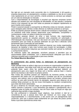 Ser ágil em um mercado muito concorrido não é o fundamental, é útil quando a
empresa desenvolve um planejamento e analisa a viabilidade ou não de se investir
mais rapidamente em um novo caminho, criando produtos ou serviços que estejam
em um ciclo de introdução no mercado.
Com a disponibilidade de tecnologias é provável que algumas empresas tomem
atitudes que acabam por criar situações de dificuldades, ao não estudar o ambiente
interno e por esquecer de que nem todas as pessoas se adaptam rapidamente ao
que é trazido como solução.
Porém é possível estudar e acompanhar as diferentes ondas do mercado, estudar o
que é desejado pelos clientes e então oferecer os melhores produtos ou serviços.
Então as próprias pessoas devem tomar a atitude de humanizar a organização, criar
um ambiente onde todos possam desenvolver suas habilidades, compartilhar o
conhecimento e estar um passo à frente da concorrência.
Mas muitas pessoas deixam de olhar o lado humano das organizações,
especialmente quando as soluções parecem estar presentes em automação e
informatização das empresas, mas que não levam em conta toda a especialização
necessária para que todas as pessoas desfrutem do que lhes é oferecido como
ferramentas para a execução de suas tarefas.
Diante das diferentes possibilidades é possível observar que muitas organizações
deixaram de trabalhar o lado mais humano para investir em tecnologias, e então
tornarem-se praticamente máquinas que executam tarefas sem pensar ou melhorar
o conhecimento interno.
As melhores ações são planejadas, envolvem pessoas e permitem que as
oportunidades sejam analisadas, com o desenvolvimento adequado que trará as
melhores soluções para a organização e para seus clientes.
Por Rafael Mauricio Menshhein

O conhecimento dos pontos fortes na elaboração do planejamento em
Marketing
Poder planejar todas as ações é algo que se encaixa em organizações e também na
vida das pessoas, mas exige muito mais do que apenas colocar em papel o que se
pretende fazer, assim como faz sentido para muitas pessoas elaborar um
planejamento para uma viagem de férias com a família, pode-se fazer o mesmo
dentro da empresa e até mesmo na própria carreira.
Mas muitas das escolhas passam por influências de inúmeros pontos, na área
empresarial não basta criar um planejamento e acreditar que ele se concretizará
sozinho, sem esforço, pois os pontos abordados devem ser revistos, primeiro para
verificar se tudo está correndo dentro do planejado, segundo para observar se as
análises feitas precisam ou não de novas informações ou recebem complementos
que antes não foram adicionados.
Só que a dinâmica do mercado exige um planejamento elaborado para apontar o
melhor caminho a percorrer, o que demonstra que elaborar o planejamento não é
engessar todas as ações da empresa, mas sim focar todas as forças em algo que
realmente faça sentido e traga resultado.
Na vida profissional é necessário traçar objetivos, mas também é vital ter a
consciência de que a pessoa deve fazer por merecer um novo cargo, novas
responsabilidades e o reconhecimento, e isto ocorre com um planejamento bem
construído, para que a pessoa saiba exatamente em que áreas ela possui pontos
fortes e que deve aprimorá-los ainda mais.


                                                                           576
 