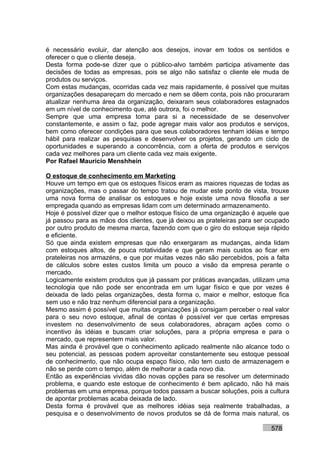 é necessário evoluir, dar atenção aos desejos, inovar em todos os sentidos e
oferecer o que o cliente deseja.
Desta forma pode-se dizer que o público-alvo também participa ativamente das
decisões de todas as empresas, pois se algo não satisfaz o cliente ele muda de
produtos ou serviços.
Com estas mudanças, ocorridas cada vez mais rapidamente, é possível que muitas
organizações desapareçam do mercado e nem se dêem conta, pois não procuraram
atualizar nenhuma área da organização, deixaram seus colaboradores estagnados
em um nível de conhecimento que, até outrora, foi o melhor.
Sempre que uma empresa toma para si a necessidade de se desenvolver
constantemente, e assim o faz, pode agregar mais valor aos produtos e serviços,
bem como oferecer condições para que seus colaboradores tenham idéias e tempo
hábil para realizar as pesquisas e desenvolver os projetos, gerando um ciclo de
oportunidades e superando a concorrência, com a oferta de produtos e serviços
cada vez melhores para um cliente cada vez mais exigente.
Por Rafael Mauricio Menshhein

O estoque de conhecimento em Marketing
Houve um tempo em que os estoques físicos eram as maiores riquezas de todas as
organizações, mas o passar do tempo tratou de mudar este ponto de vista, trouxe
uma nova forma de analisar os estoques e hoje existe uma nova filosofia a ser
empregada quando as empresas lidam com um determinado armazenamento.
Hoje é possível dizer que o melhor estoque físico de uma organização é aquele que
já passou para as mãos dos clientes, que já deixou as prateleiras para ser ocupado
por outro produto de mesma marca, fazendo com que o giro do estoque seja rápido
e eficiente.
Só que ainda existem empresas que não enxergaram as mudanças, ainda lidam
com estoques altos, de pouca rotatividade e que geram mais custos ao ficar em
prateleiras nos armazéns, e que por muitas vezes não são percebidos, pois a falta
de cálculos sobre estes custos limita um pouco a visão da empresa perante o
mercado.
Logicamente existem produtos que já passam por práticas avançadas, utilizam uma
tecnologia que não pode ser encontrada em um lugar físico e que por vezes é
deixada de lado pelas organizações, desta forma o, maior e melhor, estoque fica
sem uso e não traz nenhum diferencial para a organização.
Mesmo assim é possível que muitas organizações já consigam perceber o real valor
para o seu novo estoque, afinal de contas é possível ver que certas empresas
investem no desenvolvimento de seus colaboradores, abraçam ações como o
incentivo às idéias e buscam criar soluções, para a própria empresa e para o
mercado, que representem mais valor.
Mas ainda é provável que o conhecimento aplicado realmente não alcance todo o
seu potencial, as pessoas podem aproveitar constantemente seu estoque pessoal
de conhecimento, que não ocupa espaço físico, não tem custo de armazenagem e
não se perde com o tempo, além de melhorar a cada novo dia.
Então as experiências vividas dão novas opções para se resolver um determinado
problema, e quando este estoque de conhecimento é bem aplicado, não há mais
problemas em uma empresa, porque todos passam a buscar soluções, pois a cultura
de apontar problemas acaba deixada de lado.
Desta forma é provável que as melhores idéias seja realmente trabalhadas, a
pesquisa e o desenvolvimento de novos produtos se dá de forma mais natural, os

                                                                           578
 