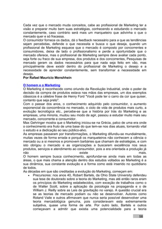 Cada vez que o mercado muda conceitos, cabe ao profissional de Marketing ter a
visão e preparar muito bem suas estratégias, conhecendo e estudando o mercado
constantemente, caso contrário será mais um marqueteiro que adivinha o que o
mercado quer e só fracassa.
O consumidor fornece os dados, dá o feedback necessário para a que as tendências
sejam percebidas, defende o que necessita e busca o que deseja, quando um
profissional de Marketing esquece que o mercado é composto por concorrentes e
consumidores, deixa de lado o profissionalismo e perde a oportunidade que o
mercado oferece, mas o profissional de Marketing sempre deve avaliar cada ponto,
seja forte ou fraco de sua empresa, dos produtos e dos concorrentes, Pesquisas de
mercado geram os dados necessários para que nada seja feito em vão, mas
principalmente deve existir dentro do profissional de Marketing o desejo e a
necessidade de aprender constantemente, sem transformar a necessidade em
desejo.
Por Rafael Mauricio Menshhein

O homem e o Marketing
O Marketing é reconhecido como oriundo da Revolução Industrial, onde o poder de
decisão da compra de produtos estava nas mãos das empresas, um dos exemplos
clássicos é a célebre frase de Henry Ford "Você pode ter o carro da cor que quiser,
contanto que seja preto".
Com o passar dos anos, o conhecimento adquirido pelo consumidor, o aumento
exponencial da concorrência no mercado, o ciclo de vida de produtos mais curto, a
evolução tecnológica etc., percebe-se que a história por trás do Marketing e as
empresas, uma minoria, mudou seu modo de agir, passou a estudar muito mais seu
mercado, concorrente e consumidor.
Max Gehringer mostra que o Marketing iniciou-se na Grécia, palco de uma era onde
o conhecimento era fruto de uma base do que tem-se nos dias atuais, tornando vital
o estudo e a dedicação ao seu público-alvo.
As empresas passaram por transformações, o Marketing difundiu-se mundialmente,
muitas vezes de forma errada e porquê os marqueteiros não conhecem a ciência o
mercado ou a si mesmos e promovem barbáries que chamam de estratégias, e com
isto obrigou o mercado e as organizações a buscarem excelência nos seus
produtos, serviços e atendimento ao consumidor, pois a era orientada a produção já
não                                     existe                                 mais.
O homem sempre busca conhecimento, aprofundar-se ainda mais em todas as
áreas, o que mais chama a atenção dentro dos estudos voltados ao Marketing é a
sua dinâmica, sua constante evolução e a forma como está inserido no quotidiano
de todos.
As décadas em que são creditadas a evolução do Marketing, começam em:
    • Precursores: nos anos 40, Robert Bartels, da Ohio State University defendeu
       sua tese de doutorado sobre a teoria do Marketing, mas até então raros eram
       os princípios do Marketing estabelecidos, com exceção de trabalhos como o
       de Walter Scott, sobre a aplicação da psicologia na propaganda e o de
       William J. Reilly sobre as Leis de gravitação no varejo. A questão crucial era
       se as teorias de mercado podiam ou não se desenvolver. Autores como
       Roland Vaile e outros afirmavam que nunca seria possível desenvolver uma
       teoria mercadológica genuína, pois consideravam esta extremamente
       subjetiva, quase uma forma de arte. Por outro lado, Bartels e outros
       começavam a admitir que existia uma potencialidade para a teoria

                                                                               58
 