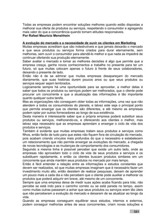 Todas as empresas podem encontrar soluções melhores quando estão dispostas a
melhorar sua oferta de produtos ou serviços, respeitando o consumidor e agregando
mais valor do que a concorrência quando tomam atitudes responsáveis.
Por Rafael Mauricio Menshhein

A evolução do mercado e a necessidade de ouvir os clientes em Marketing
Muitas empresas acreditam que são indestrutíveis e que jamais deixarão o mercado
e que seus produtos ou serviços forma criados para durar eternamente, sem
melhorias, sem ouvir o consumidor para atendê-lo melhor e que nada as impedirá de
continuar ofertando sua produção eternamente.
Saber avaliar o mercado e tomar as melhores decisões é algo que permite que a
empresa cresça, ganhe novos conhecimentos e trabalhe no presente para ter um
futuro, só que muitas colocam apenas o futuro à frente de seus colaboradores,
deixando o presente de lado.
Então não é de se admirar que muitas empresas desapareçam do mercado
diariamente, que suas histórias durem poucos anos ou que seus produtos ou
serviços sequer sejam lembrados.
Logicamente sempre há uma oportunidade para se aproveitar, a melhor delas é
saber que todos os produtos ou serviços podem ser melhorados, que o cliente pode
procurar um concorrente e que a atualização das informações é tão importante
quanto qualquer outra tarefa.
Mas as organizações não conseguem obter todas as informações, uma vez que não
atendem a todos os consumidores do planeta, e talvez este seja o principal ponto
que permita enxergar que os clientes são diferentes, e até mesmo as empresas
podem optar por outros fornecedores ao longo de sua existência.
Desta maneira é interessante saber que a própria empresa poderá substituir seus
produtos ou serviços, melhorando-os, e oferecendo aos clientes o melhor, mas
talvez seja necessário que as empresas aprendam a enxergar o ciclo de vida dos
produtos e serviços.
Também é evidente que muitas empresas tratam seus produtos e serviços como
filhos, então farão de tudo para que estes não fiquem fora de circulação do mercado,
pois acabam criando vínculos mais profundos do que o necessário e estabelecem
um relacionamento que não permite enxergar as evoluções do mercado, a chegada
de novas tecnologias e as mudanças de comportamento dos consumidores.
Seguindo a mesma linha é possível perceber que existe um outro lado, onde as
empresas não aproveitam todo o ciclo de vida de seus produtos e serviços e os
substituem rapidamente, e então os clientes buscam produtos similares em um
concorrente que ainda mantém seus produtos no mercado por mais tempo.
Então é fácil entender a relação entre as informações e estudos constantes que
devem ser realizados, só que muitas empresas imaginam que é necessário fazer um
investimento muito alto, então desistem de realizar pesquisas, deixam de aprender
um pouco mais a cada dia e não percebem que o cliente pode auxiliar a melhorar os
produtos que poderá adquirir em breve, até mesmo de um concorrente.
Sempre que uma empresa deixa de medir suas ações acaba ficando para trás, não
percebe se está indo para o caminho correto ou se está parada no tempo, assim
como muitas outras passaram a achar que seus produtos ou serviços eram tão úteis
que não perceberam a evolução do mercado e deixaram de se atualizar ao longo da
vida.
Quando as empresas conseguem equilibrar seus estudos, internos e externos,
podem conseguir melhorias antes de seus concorrentes, criam novas soluções e

                                                                             581
 