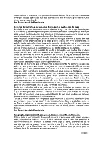 acompanham o presente, com grande chance de ter um futuro se não se deixarem
levar por ilusões como a de que são eternas e de que nenhuma pessoa do mundo
viverá sem a organização.
Por Rafael Mauricio Menshhein

Estudos de Marketing para análise de mercado e avaliações de risco
Estabelecer um relacionamento com os clientes é algo que não surge da noite para
o dia, é uma questão de permitir que o cliente dê permissão para que haja a relação,
pois sempre existem clientes que adquirem produtos ou serviços uma única vez ao
perceberem que a empresa não lhe satisfez da maneira esperada.
Mas encontrar uma definição universal para a satisfação também é algo a ser bem
estudado pelas organizações, pois cada pessoa possui um nível diferenciado, as
exigências também são diferentes e estudar as tendências do mercado, associando
ao comportamento do consumidor e os motivos que os levam a adquirir este ou
aquele produto auxiliam a esclarecer qual é o ponto ideal para a empresa.
Só que nem tudo é uma questão de oferta e demanda, pois muitos dos produtos
adquiridos são associados às necessidades básicas, já que uma parte da população
ainda se encontra na base da pirâmide de Maslow, e alguns cuidados também
devem ser tomados, pois não é o poder aquisitivo que determinará a satisfação, mas
sim uma percepção pessoal e tão subjetiva que poucas pessoas realmente
conseguem atender aos seus clientes perfeitamente.
Diante de um mercado que se transforma constantemente, há sempre espaço para
estudos, mas poucas empresas conseguem ter uma compreensão diferenciada do
mercado, procuram oportunidades, encontram novos públicos para seus produtos ou
serviços, além de melhorar o relacionamento com seus clientes já fidelizados.
Mesmo assim muitas empresas deixam de enxergar as oportunidades porque
simplesmente não as procuram, pois estas empresas têm medo do novo,
acreditando que é um risco desnecessário, só que esquecem que fazer ou não traz
o mesmo risco, pois se a sua empresa não encontrar um novo público ou ampliar a
fatia de mercado certamente o concorrente o fará, e sua empresa perceberá que
possuía uma informação e não a usou por medo de arriscar.
Então as avaliações sobre os riscos de tomar uma iniciativa se igualam aos de
permanecer em um mesmo nível, uma vez que as empresas existentes no mercado,
e que ofertam produtos similares, poderão aproveitar uma oportunidade ao enxergá-
la, a não ser que haja uma percepção distorcida de que seus produtos ou serviços
jamais serão substituídos ou ficarão obsoletos.
Talvez o maior desafio das empresas seja encontrar o equilíbrio necessário para
permanecer o maior tempo possível no mercado, ofertando seus produtos e serviços
de forma a satisfazer os clientes, sem esquecer que a relação entre a empresa e o
consumidor determinará se a empresa terá ou não um futuro para se lembrar da sua
história.
Por Rafael Mauricio Menshhein

Integração organizacional, pesquisa e desenvolvimento em Marketing
Utilizar todo o conhecimento disponível em uma organização pode trazer soluções
mais rapidamente, mesmo assim é fácil perceber que a área de pesquisa e
desenvolvimento de produtos é tratada como algo à parte, diferenciado de tal
maneira que não se integra com as demais, e este tipo de cultura limita a visão da
organização, gera dificuldades na hora de disponibilizar seus produtos para os
clientes, além de causar um desconforto interno.

                                                                             582
 
