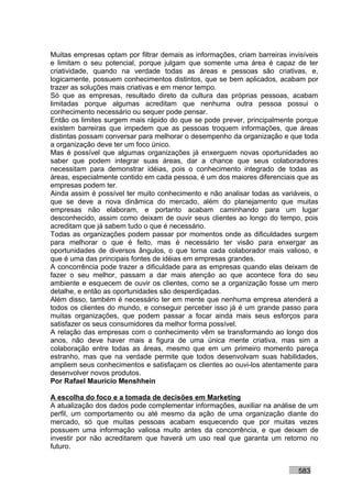 Muitas empresas optam por filtrar demais as informações, criam barreiras invisíveis
e limitam o seu potencial, porque julgam que somente uma área é capaz de ter
criatividade, quando na verdade todas as áreas e pessoas são criativas, e,
logicamente, possuem conhecimentos distintos, que se bem aplicados, acabam por
trazer as soluções mais criativas e em menor tempo.
Só que as empresas, resultado direto da cultura das próprias pessoas, acabam
limitadas porque algumas acreditam que nenhuma outra pessoa possui o
conhecimento necessário ou sequer pode pensar.
Então os limites surgem mais rápido do que se pode prever, principalmente porque
existem barreiras que impedem que as pessoas troquem informações, que áreas
distintas possam conversar para melhorar o desempenho da organização e que toda
a organização deve ter um foco único.
Mas é possível que algumas organizações já enxerguem novas oportunidades ao
saber que podem integrar suas áreas, dar a chance que seus colaboradores
necessitam para demonstrar idéias, pois o conhecimento integrado de todas as
áreas, especialmente contido em cada pessoa, é um dos maiores diferenciais que as
empresas podem ter.
Ainda assim é possível ter muito conhecimento e não analisar todas as variáveis, o
que se deve a nova dinâmica do mercado, além do planejamento que muitas
empresas não elaboram, e portanto acabam caminhando para um lugar
desconhecido, assim como deixam de ouvir seus clientes ao longo do tempo, pois
acreditam que já sabem tudo o que é necessário.
Todas as organizações podem passar por momentos onde as dificuldades surgem
para melhorar o que é feito, mas é necessário ter visão para enxergar as
oportunidades de diversos ângulos, o que torna cada colaborador mais valioso, e
que é uma das principais fontes de idéias em empresas grandes.
A concorrência pode trazer a dificuldade para as empresas quando elas deixam de
fazer o seu melhor, passam a dar mais atenção ao que acontece fora do seu
ambiente e esquecem de ouvir os clientes, como se a organização fosse um mero
detalhe, e então as oportunidades são desperdiçadas.
Além disso, também é necessário ter em mente que nenhuma empresa atenderá a
todos os clientes do mundo, e conseguir perceber isso já é um grande passo para
muitas organizações, que podem passar a focar ainda mais seus esforços para
satisfazer os seus consumidores da melhor forma possível.
A relação das empresas com o conhecimento vêm se transformando ao longo dos
anos, não deve haver mais a figura de uma única mente criativa, mas sim a
colaboração entre todas as áreas, mesmo que em um primeiro momento pareça
estranho, mas que na verdade permite que todos desenvolvam suas habilidades,
ampliem seus conhecimentos e satisfaçam os clientes ao ouvi-los atentamente para
desenvolver novos produtos.
Por Rafael Mauricio Menshhein

A escolha do foco e a tomada de decisões em Marketing
A atualização dos dados pode complementar informações, auxiliar na análise de um
perfil, um comportamento ou até mesmo da ação de uma organização diante do
mercado, só que muitas pessoas acabam esquecendo que por muitas vezes
possuem uma informação valiosa muito antes da concorrência, e que deixam de
investir por não acreditarem que haverá um uso real que garanta um retorno no
futuro.


                                                                            583
 