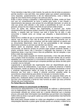 Tomar decisões é algo feito a todo instante, faz parte da vida de todas as pessoas e
permite escolher o que será feito, mas existem ações que acabam automatizadas,
como respostas, questionamentos e até em relacionamentos, onde o hábito de
reagir de uma mesma forma começa a ser parte da cultura.
Então a cultura começa a atrapalhar o desenvolvimento de idéias, acaba por fazer
com que um comportamento se torne o padrão para todos, o que impede o
relacionamento das pessoas, pois sempre há uma definição decorada, um ponto de
vista que jamais será alterado e não existe a possibilidade de ouvir as outras
pessoas, porque há uma crença muito forte de que sempre estão erradas.
Como as ações são reflexos das organizações é provável que muitos
comportamentos das pessoas acabem trazendo mais dificuldades na relação com os
clientes, o respeito pelo ser humano que está à frente fica de lado, e este
consumidor é tratado como um inimigo que atrapalha o desenvolvimento da
empresa.
Desta forma a análise de que os concorrentes também são inimigos é considerada
natural, mas ao deixar o foco vital de lado para se preocupar somente com os
inimigos não traz ganhos para a empresa, pois ela acaba seguindo os passos que
os concorrentes determinam, deixa de ter sua personalidade e não consegue
desenvolver produtos ou serviços que atendam aos clientes.
Mesmo assim as empresas devem mudar a forma como enxergam seus
concorrentes, ao deixá-los sempre em primeiro lugar acabam perdendo clientes, o
próprio ambiente interno não é favorável à integração das pessoas e de suas
respectivas áreas, o que traz à tona o foco em problemas, não em soluções, e que
limita a visão das organizações.
E então o tempo acaba ocupado de maneira equivocada, o foco não está alinhado
com o projeto inicial da empresa, as pessoas que executam tarefas não se sentem
satisfeitas com o que produzem e a concorrência conquista os seus clientes, e após
um determinado tempo é possível que a empresa perceba que deixou de lado quem
a mantém viva no mercado.
Logicamente o aprendizado das organizações deve ser disponibilizado para as
gerações futuras de colaboradores, o que requer o cuidado de preservar a história
das empresas, manter ao alcance das pessoas as informações necessárias e tornar
o ambiente organizacional melhor ao longo do tempo, sem esquecer que ao
direcionar seu foco para o cliente é possível encontrar soluções antes da
concorrência e desenvolvê-las para ofertar no mercado no momento correto.
Os melhores produtos e serviços sempre são frutos de pesquisas feitas junto ao
público-alvo, analisando dados e procurando oferecer o melhor para o mercado, o
que leva uma organização a tornar-se mais humana ao saber que seus primeiros
clientes são seus colaboradores.
Por Rafael Mauricio Menshhein

Melhoria contínua na comunicação em Marketing
Comunicar-se adequadamente é uma oportunidade de melhorar o relacionamento
com os colaboradores, bem como com os clientes, mas conhecer melhor a forma de
comunicação utilizada por ambos pode ser o grande diferencial que a empresa
procura, pois pode obter informações mais detalhadas que permitem uma integração
melhor entre as áreas e que geram ações que serão compreendidas mais facilmente
pelos consumidores.
Mas ainda assim sempre existem os ruídos que atrapalham a comunicação, criam
interpretações diferentes e podem gerar dúvidas quanto ao conteúdo, e desta forma

                                                                             584
 