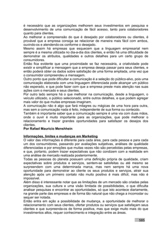 é necessário que as organizações melhorem seus investimentos em pesquisa e
desenvolvimento de uma comunicação de fácil acesso, tanto para colaboradores
quanto para clientes.
Ao melhorar a compreensão do que é desejado por colaboradores ou clientes, é
provável que a empresa consiga se relacionar de maneira mais fácil com ambos,
ouvindo-os e atendendo-os conforme o desejado.
Mesmo assim há empresas que esquecem que a linguagem empresarial nem
sempre é a mesma utilizada no dia-a-dia dos clientes, e então há uma dificuldade de
demonstrar os atributos, qualidades e outros detalhes para um certo grupo de
consumidores.
Então fica evidente que uma proximidade se faz necessária, a criatividade pode
existir e simplificar a mensagem que a empresa deseja passar para seus clientes, e
então poderá obter os dados sobre satisfação de uma forma ampliada, uma vez que
o consumidor compreendeu a mensagem.
Outro ponto que pode dificultar a comunicação é a seleção do público-alvo, pois uma
comunicação elaborada com uma linguagem diferenciada pode alcançar um público
não esperado, e que pode fazer com que a empresa preste mais atenção nas suas
ações com o mercado e seus clientes.
Por outro lado sempre há o que melhorar na comunicação, desde a linguagem, o
veículo utilizado, o público selecionado, entre outros detalhes, e que podem agregar
mais valor do que muitas empresas imaginam.
A comunicação não é algo que fará milagres ou mágicas de uma hora para outra,
mas sem a comunicação nada é feito, independente de sua forma ou conteúdo.
Também é importante saber que a comunicação sempre é uma via com duas mãos,
onde o ouvir é muito importante para as organizações, que pode melhorar o
relacionamento e trazer grandes oportunidades para satisfazer os desejos dos
clientes.
Por Rafael Mauricio Menshhein

Informações, limites e mudanças em Marketing
O valor das informações é diferente para cada área, para cada pessoa e para cada
um dos consumidores, passando por avaliações subjetivas, análises de qualidade
diferenciadas e por emoções que muitas vezes não são percebidas pelas empresas,
e que, portanto, podem trazer expectativas que não condizem com a realidade em
uma análise de mercado realizada posteriormente.
Todas as pessoas do planeta possuem uma definição própria de qualidade, criam
expectativas sobre produtos e serviços, sentem-se satisfeitas ou até mesmo se
surpreendem com uma determinada marca, mas nem sempre há uma nova
oportunidade para demonstrar ao cliente os seus produtos e serviços, atrair sua
atenção após um primeiro contato não muito positivo é mais difícil, mas não é
impossível.
Além disso é interessante notar que as limitações de um mercado são criadas pelas
organizações, sua cultura e uma visão limitada de possibilidades, o que dificulta
analisar pesquisas e encontrar as oportunidades, só que isto acontece diariamente,
na grande parte das empresas e de forma tão natural que não chega a incomodar ou
sequer ser notada.
Então entra em ação a possibilidade de mudança, a oportunidade de melhorar o
relacionamento com seus clientes, ofertar produtos ou serviços que satisfaçam seus
clientes e que surpreenda-os de forma positiva, mas que exige muito mais do que
investimentos altos, requer conhecimento e integração entre as áreas.

                                                                             585
 