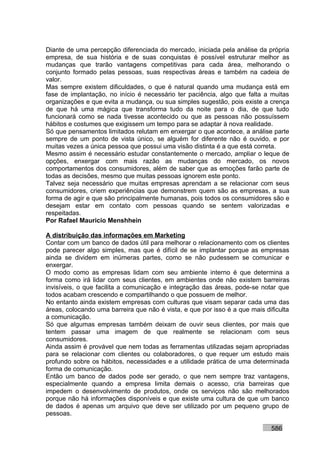 Diante de uma percepção diferenciada do mercado, iniciada pela análise da própria
empresa, de sua história e de suas conquistas é possível estruturar melhor as
mudanças que trarão vantagens competitivas para cada área, melhorando o
conjunto formado pelas pessoas, suas respectivas áreas e também na cadeia de
valor.
Mas sempre existem dificuldades, o que é natural quando uma mudança está em
fase de implantação, no início é necessário ter paciência, algo que falta a muitas
organizações e que evita a mudança, ou sua simples sugestão, pois existe a crença
de que há uma mágica que transforma tudo da noite para o dia, de que tudo
funcionará como se nada tivesse acontecido ou que as pessoas não possuíssem
hábitos e costumes que exigissem um tempo para se adaptar à nova realidade.
Só que pensamentos limitados relutam em enxergar o que acontece, a análise parte
sempre de um ponto de vista único, se alguém for diferente não é ouvido, e por
muitas vezes a única pessoa que possui uma visão distinta é a que está correta.
Mesmo assim é necessário estudar constantemente o mercado, ampliar o leque de
opções, enxergar com mais razão as mudanças do mercado, os novos
comportamentos dos consumidores, além de saber que as emoções farão parte de
todas as decisões, mesmo que muitas pessoas ignorem este ponto.
Talvez seja necessário que muitas empresas aprendam a se relacionar com seus
consumidores, criem experiências que demonstrem quem são as empresas, a sua
forma de agir e que são principalmente humanas, pois todos os consumidores são e
desejam estar em contato com pessoas quando se sentem valorizadas e
respeitadas.
Por Rafael Mauricio Menshhein

A distribuição das informações em Marketing
Contar com um banco de dados útil para melhorar o relacionamento com os clientes
pode parecer algo simples, mas que é difícil de se implantar porque as empresas
ainda se dividem em inúmeras partes, como se não pudessem se comunicar e
enxergar.
O modo como as empresas lidam com seu ambiente interno é que determina a
forma como irá lidar com seus clientes, em ambientes onde não existem barreiras
invisíveis, o que facilita a comunicação e integração das áreas, pode-se notar que
todos acabam crescendo e compartilhando o que possuem de melhor.
No entanto ainda existem empresas com culturas que visam separar cada uma das
áreas, colocando uma barreira que não é vista, e que por isso é a que mais dificulta
a comunicação.
Só que algumas empresas também deixam de ouvir seus clientes, por mais que
tentem passar uma imagem de que realmente se relacionam com seus
consumidores.
Ainda assim é provável que nem todas as ferramentas utilizadas sejam apropriadas
para se relacionar com clientes ou colaboradores, o que requer um estudo mais
profundo sobre os hábitos, necessidades e a utilidade prática de uma determinada
forma de comunicação.
Então um banco de dados pode ser gerado, o que nem sempre traz vantagens,
especialmente quando a empresa limita demais o acesso, cria barreiras que
impedem o desenvolvimento de produtos, onde os serviços não são melhorados
porque não há informações disponíveis e que existe uma cultura de que um banco
de dados é apenas um arquivo que deve ser utilizado por um pequeno grupo de
pessoas.

                                                                             586
 
