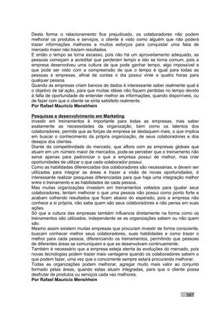 Desta forma o relacionamento fica prejudicado, os colaboradores não podem
melhorar os produtos e serviços, o cliente é visto como alguém que não poderá
trazer informações melhores e muitos esforços para conquistar uma fatia de
mercado maior não trazem resultados.
E então o tempo se torna escasso, pois não há um aproveitamento adequado, as
pessoas começam a acreditar que perderam tempo e isto se torna comum, pois a
empresa desenvolveu uma cultura de que pode ganhar tempo, algo impossível e
que pode ser visto com a compreensão de que o tempo é igual para todas as
pessoas e empresas, afinal de contas o dia possui vinte e quatro horas para
qualquer pessoa.
Quando as empresas criam bancos de dados é interessante saber realmente qual é
o objetivo de tal ação, para que muitas idéias não fiquem perdidas no tempo devido
à falta de oportunidade de entender melhor as informações, quando disponíveis, ou
de fazer com que o cliente se sinta satisfeito realmente.
Por Rafael Mauricio Menshhein

Pesquisas e desenvolvimento em Marketing
Investir em treinamentos é importante para todas as empresas, mas saber
exatamente as necessidades da organização, bem como os talentos dos
colaboradores, permite que as forças da empresa se destaquem mais, o que implica
em buscar o conhecimento da própria organização, de seus colaboradores e dos
desejos dos clientes.
Diante da competitividade do mercado, que aflora com as empresas globais que
atuam em um número maior de mercados, pode-se perceber que o treinamento não
serve apenas para padronizar o que a empresa possui de melhor, mas criar
oportunidades de utilizar o que cada colaborador possui.
Como as habilidades diferenciadas dos colaboradores são necessárias, e devem ser
utilizadas para integrar as áreas e trazer a visão de novas oportunidades, é
interessante realizar pesquisas diferenciadas para que haja uma integração melhor
entre o treinamento e as habilidades de cada pessoa.
Mas muitas organizações investem em treinamentos voltados para igualar seus
colaboradores, tentam melhorar o que uma pessoa não possui como ponto forte e
acabam colhendo resultados que ficam abaixo do esperado, pois a empresa não
conhece a si própria, não sabe quem são seus colaboradores e não pensa em suas
ações.
Só que a cultura das empresas também influencia diretamente na forma como os
treinamentos são utilizados, independente se as organizações sabem ou não quem
são.
Mesmo assim existem muitas empresas que procuram investir de forma consciente,
buscam conhecer melhor seus colaboradores, suas habilidades e como trazer o
melhor para cada pessoa, diferenciando os treinamentos, permitindo que pessoas
de diferentes áreas se comuniquem e que se desenvolvam continuamente.
Também é necessário que a empresa esteja atenta às evoluções do mercado, pois
novas tecnologias podem trazer mais vantagens quando os colaboradores sabem o
que podem fazer, uma vez que o concorrente sempre estará procurando melhorar.
Todas as organizações podem melhorar, agregar muito mais valor ao conjunto
formado pelas áreas, quando estas atuam integradas, para que o cliente possa
desfrutar de produtos ou serviços cada vez melhores.
Por Rafael Mauricio Menshhein


                                                                           587
 