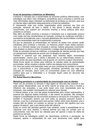 O uso de pesquisas e históricos em Marketing
Conhecer o mercado traz a oportunidade de encontrar públicos diferenciados, criar
estratégias que dêem mais vantagens competitivas para a empresa e permite que
mais informações sejam utilizadas na elaboração de produtos ou serviços, para que
os clientes sejam atendidos adequadamente e sintam-se satisfeitos.
É interessante notar que muitas organizações ainda possuem seu foco em
produção, deixando de lado o cliente e não dando a devida atenção aos
concorrentes, que acabam por encontrar brechas e novos públicos para seus
produtos ou serviços.
Mas além de ofertar produtos e serviços é necessário que a organização possua
uma noção real das características do mercado, conheça as mudanças ocorridas e
acompanhe as tendências, pois o mercado globalizado traz oportunidades e também
cria uma necessidade maior de investimentos e pesquisa.
Só que as pesquisas já armazenadas em bancos de dados nem sempre serão
suficientes para conhecer o mercado, os históricos podem trazer dados precisos,
mas se o mercado deseja uma inovação é preciso realizas pesquisas novamente,
para atualizar os dados e então compreender o estágio atual de desenvolvimento.
Então as previsões tornam-se melhores, a prospecção de clientes permite que haja
um planejamento elaborado de acordo com os desejos do mercado.
Também é possível que nas pesquisas mais recentes sejam encontradas
oportunidades, mesmo que a oferta e demanda de um determinado produto ou
serviço ainda não seja requisitada, mas já aponta um caminho a seguir futuramente.
Desta forma existe um tempo para melhorar os estudos sobre as oportunidades
encontradas, refinar projetos e atender melhor aos desejos dos consumidores.
Por mais que exista uma dedicação maior ao que a empresa faz também é evidente
que a concorrência é uma preocupação constante, permitindo que haja uma
evolução do mercado, assim como os concorrentes podem ser uma referência
positiva para que a criatividade e a inovação façam parte do dia-a-dia das
organizações.
Por Rafael Mauricio Menshhein

Marketing permissivo e a oportunidade de comunicação com os clientes
Fazer uso de produtos ou serviços é algo ligado ao dia-a-dia das pessoas e que
pode passar despercebido, pois se torna natural ao longo dos anos e recebe a
influência das evoluções, o que pode trazer uma nova necessidade para as
empresas, caso estejam interessadas em valorizar seus clientes.
A internet passou a ser uma das peças fundamentais para muitas organizações, é
possível que algumas destas empresas, e até mesmo as pessoas, não consigam
imaginar a possibilidade de não encontrar produtos ou serviços em uma página, mas
também é necessário lembrar que nem todas as pessoas possuem acesso à
internet, o que faz a empresa parar para pensar melhor sobre suas decisões, pois o
simples fato de ofertar um produto ou serviço na internet não significa que uma
pessoa irá adquirir, pois o seu cliente pode não utilizá-la.
Então os rumos das decisões ganham mais variáveis, existe a possibilidade de se
relacionar com seus clientes, à internet permite que haja um contato com os
consumidores, mas não deve ser utilizada para ser apenas a base de oferta de
produtos ou serviços.
Desta forma as estratégias podem ser desenhadas conforme a percepção, da
empresa, aponta a necessidade de usar uma ferramenta mais rápida para


                                                                           588
 