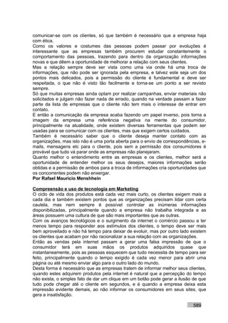comunicar-se com os clientes, só que também é necessário que a empresa haja
com ética.
Como os valores e costumes das pessoas podem passar por evoluções é
interessante que as empresas também procurem estudar constantemente o
comportamento das pessoas, trazendo para dentro da organização informações
novas e que dêem a oportunidade de melhorar a relação com seus clientes.
Mas a relação sempre deve ser vista como uma via onde há uma troca de
informações, que não pode ser ignorada pela empresa, e talvez este seja um dos
pontos mais delicados, pois a permissão do cliente é fundamental e deve ser
respeitada, o que não é visto tão facilmente e torna-se um ponto a ser revisto
sempre.
Só que muitas empresas ainda optam por realizar campanhas, enviar materiais não
solicitados e julgam não fazer nada de errado, quando na verdade passam a fazer
parte da lista de empresas que o cliente não tem mais o interesse de entrar em
contato.
E então a comunicação da empresa acaba fazendo um papel inverso, pois torna a
imagem da empresa uma referência negativa na mente do consumidor,
principalmente na atualidade, onde existem diversas ferramentas que podem ser
usadas para se comunicar com os clientes, mas que exigem certos cuidados.
Também é necessário saber que o cliente deseja manter contato com as
organizações, mas isto não é uma porta aberta para o envio de correspondências, e-
mails, mensagens etc para o cliente, pois sem a permissão dos consumidores é
provável que tudo vá parar onde as empresas não planejaram.
Quanto melhor o entendimento entre as empresas e os clientes, melhor será a
oportunidade de entender melhor os seus desejos, maiores informações serão
obtidas e a permissão de ambos para a troca de informações cria oportunidades que
os concorrentes podem não enxergar.
Por Rafael Mauricio Menshhein

Compreensão e uso de tecnologia em Marketing
O ciclo de vida dos produtos está cada vez mais curto, os clientes exigem mais a
cada dia e também existem pontos que as organizações precisam lidar com certa
cautela, mas nem sempre é possível controlar as inúmeras informações
disponibilizadas, principalmente quando a empresa não trabalha integrada e as
áreas possuem uma cultura de que são mais importantes que as outras.
Com os avanços tecnológicos e o surgimento da internet o comércio passou a ter
menos tempo para responder aos estímulos dos clientes, o tempo deve ser mais
bem aproveitado e não há tempo para deixar de evoluir, mas por outro lado existem
os clientes que acabam por não racionalizar a sua relação com as organizações.
Então as vendas pela internet passam a gerar uma falsa impressão de que o
consumidor terá em suas mãos os produtos adquiridos quase que
instantaneamente, pois as pessoas esquecem que tudo necessita de tempo para ser
feito, principalmente quando o tempo exigido é cada vez menor para abrir uma
página ou até mesmo enviar algo para o outro lado do mundo.
Desta forma é necessário que as empresas tratem de informar melhor seus clientes,
quando estes adquirem produtos pela internet é natural que a percepção do tempo
não exista, o simples fato de dar um clique em um botão pode gerar a ilusão de que
tudo pode chegar até o cliente em segundos, e é quando a empresa deixa esta
impressão evidente demais, ao não informar os consumidores em seus sites, que
gera a insatisfação.

                                                                           589
 