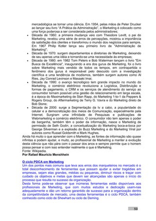 mercadológica se tornar uma ciência. Em 1954, pelas mãos de Peter Drucker
        ao lançar seu livro “A Prática da Administração”, o Marketing é colocado como
        uma força poderosa a ser considerada pelos administradores;
    • Década de 1960: a primeira mudança veio com Theodore Levitt, o pai do
        Marketing, revelou uma série de erros de percepções, mostrou a importância
        da satisfação dos clientes e transformou o mundo dos negócios para sempre.
        Em 1967 Philip Kotler lança seu primeiro livro de "Administração de
        Marketing";
    • Década de 1970: surgem departamentos e diretorias de Marketing, deixando
        de seu apenas uma idéia e tornando-se uma necessidade às empresas;
    • Década de 1980: em 1982 Tom Peters e Bob Waterman lançam o livro "Em
        Busca da Excelência", inaugurando a era dos gurus de Marketing, foi o livro
        sobre Marketing mais vendido de todos os tempos, em contrapartida o
        fenômeno dos gurus é responsável pelo descuido com a investigação
        científica e uma tendência de modismos, também surgem autores como Al
        Ries, Jay Conrad Levinson e Masaaki Imai;
    • Década de 1990: o avanço tecnológico tem grande impacto no mundo do
        Marketing, o comércio eletrônico revoluciona a Logística, Distribruição e
        formas de pagamento, o CRM e os serviços de atendimento do serviço ao
        consumidor tornam possível uma gestão de relacionamento em larga escala,
        é a época do Maximarketing de Stan Rapp, do Marketing 1-to-1 da Peppers &
        Rogers Group, do Aftermarketing de Terry G. Vavra e do Marketing direto de
        Bob Stone;
    • Década de 2000: surge a Segmentação da tv a cabo, a popularidade do
        celular e a democratização dos meios de Comunicação, especialmente pela
        Internet. Surgiram uma infinidade de Pesquisas e publicações de
        Webmarketing e comércio eletrônico. O consumidor não tem apenas o poder
        de barganha, também têm o poder da informação, nasce o Marketing de
        permissão de Seth Godin, a conceitualização do Marketing boca-a-boca por
        George Silverman e a explosão do Buzz Marketing e do Marketing Viral por
        autores como Russel Goldsmith e Mark Hughes.
Ainda há muito o que aprender com o Marketing, as fontes de informação são quase
infinitas e podem ajudar, e muito, ao profissional de Marketing a manter a evolução
desta ciência que não pára com o passar dos anos e sempre permite que o homem
possa pensar e com isso entender realmente o que é Marketing.
Fonte: Wikipedia.
Por Rafael Mauricio Menshhein

O ciclo PDCA em Marketing
Um dos pontos mais comuns que leva aos erros dos marqueteiros no mercado é o
total desconhecimento de ferramentas que possam ajudar e evitar tragédias em
empresas, sejam elas grandes, médias ou pequenas, diminuir riscos e traçar com
cuidado os objetivos e metas que devem ser alcançadas são apenas o início do
processo que resulta no sucesso da organização.
Desta forma pode-se observar que inúmeras ferramentas estão disponíveis aos
profissionais de Marketing, que com muitos estudos e dedicação usam-nas
adequadamente e dão um retorno garantido de sucesso para a organização dentro
da competitividade de mercado, uma destas ferramentas é o ciclo PDCA, também
conhecido como ciclo de Shewhart ou ciclo de Deming.


                                                                               59
 