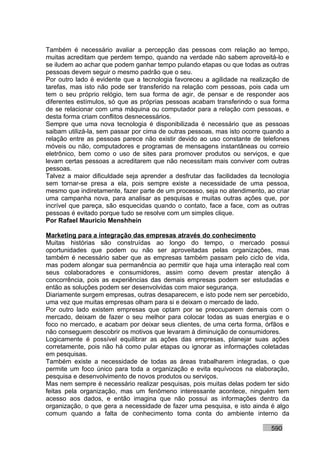 Também é necessário avaliar a percepção das pessoas com relação ao tempo,
muitas acreditam que perdem tempo, quando na verdade não sabem aproveitá-lo e
se iludem ao achar que podem ganhar tempo pulando etapas ou que todas as outras
pessoas devem seguir o mesmo padrão que o seu.
Por outro lado é evidente que a tecnologia favoreceu a agilidade na realização de
tarefas, mas isto não pode ser transferido na relação com pessoas, pois cada um
tem o seu próprio relógio, tem sua forma de agir, de pensar e de responder aos
diferentes estímulos, só que as próprias pessoas acabam transferindo o sua forma
de se relacionar com uma máquina ou computador para a relação com pessoas, e
desta forma criam conflitos desnecessários.
Sempre que uma nova tecnologia é disponibilizada é necessário que as pessoas
saibam utilizá-la, sem passar por cima de outras pessoas, mas isto ocorre quando a
relação entre as pessoas parece não existir devido ao uso constante de telefones
móveis ou não, computadores e programas de mensagens instantâneas ou correio
eletrônico, bem como o uso de sites para promover produtos ou serviços, e que
levam certas pessoas a acreditarem que não necessitam mais conviver com outras
pessoas.
Talvez a maior dificuldade seja aprender a desfrutar das facilidades da tecnologia
sem tornar-se presa a ela, pois sempre existe a necessidade de uma pessoa,
mesmo que indiretamente, fazer parte de um processo, seja no atendimento, ao criar
uma campanha nova, para analisar as pesquisas e muitas outras ações que, por
incrível que pareça, são esquecidas quando o contato, face a face, com as outras
pessoas é evitado porque tudo se resolve com um simples clique.
Por Rafael Mauricio Menshhein

Marketing para a integração das empresas através do conhecimento
Muitas histórias são construídas ao longo do tempo, o mercado possui
oportunidades que podem ou não ser aproveitadas pelas organizações, mas
também é necessário saber que as empresas também passam pelo ciclo de vida,
mas podem alongar sua permanência ao permitir que haja uma interação real com
seus colaboradores e consumidores, assim como devem prestar atenção à
concorrência, pois as experiências das demais empresas podem ser estudadas e
então as soluções podem ser desenvolvidas com maior segurança.
Diariamente surgem empresas, outras desaparecem, e isto pode nem ser percebido,
uma vez que muitas empresas olham para si e deixam o mercado de lado.
Por outro lado existem empresas que optam por se preocuparem demais com o
mercado, deixam de fazer o seu melhor para colocar todas as suas energias e o
foco no mercado, e acabam por deixar seus clientes, de uma certa forma, órfãos e
não conseguem descobrir os motivos que levaram à diminuição de consumidores.
Logicamente é possível equilibrar as ações das empresas, planejar suas ações
corretamente, pois não há como pular etapas ou ignorar as informações coletadas
em pesquisas.
Também existe a necessidade de todas as áreas trabalharem integradas, o que
permite um foco único para toda a organização e evita equívocos na elaboração,
pesquisa e desenvolvimento de novos produtos ou serviços.
Mas nem sempre é necessário realizar pesquisas, pois muitas delas podem ter sido
feitas pela organização, mas um fenômeno interessante acontece, ninguém tem
acesso aos dados, e então imagina que não possui as informações dentro da
organização, o que gera a necessidade de fazer uma pesquisa, e isto ainda é algo
comum quando a falta de conhecimento toma conta do ambiente interno da

                                                                           590
 