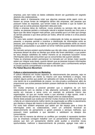 empresa, pois nem todos os dados coletados devem ser guardados em segredo
absoluto dos colaboradores.
Mesmo assim é interessante notar que algumas pessoas ainda agem como se
fossem as únicas fontes de inteligência dentro das empresas, são pessoas que
possuem todas as respostas, que tomam todas as decisões e que se iludem ao
pensar que as outras pessoas dependem dela para tudo.
Então a empresa deixa de melhorar, novos produtos ou serviços não são mais
criados, as pessoas perdem a motivação natural e acabam levando seu foco para a
figura que não deixa ninguém mais pensar, pois acredita que é um líder que carrega
as demais pessoas e que deve pensar por todos, afinal de contas é a única pessoa
inteligente.
Por outro lado existem situações onde a colaboração de todas as pessoas faz-se
presente, a empresa permite e incentiva a distribuição de informações entre as
pessoas, pois consegue ter a visão de que grandes oportunidades serão ao menos
analisadas, pesquisadas e que podem se tornar melhores quando desenvolvidas em
conjunto.
No mercado sempre existem oportunidades que não são vistas, principalmente se as
empresas deixam de olhar os clientes que ainda não foram atendidos, e que podem
ter seus desejos satisfeitos da melhor maneira se as empresas buscarem novas
informações sobre este consumidor que os concorrentes não querem atender.
Todas as empresas podem permanecer no mercado por um tempo maior quando
optam por integrar suas áreas, quando deixam que as pessoas troquem informações
e que as pesquisas e dados históricos sejam utilizados, pois o conhecimento sempre
se amplia quando compartilhado e somado ao dos demais.
Por Rafael Mauricio Menshhein

Cultura e relacionamentos em Marketing
A cultura influencia em muitos aspectos do relacionamento das pessoas, seja na
empresa, atendendo um cliente ou mesmo com seus familiares e amigos, mas
existem alguns pontos que podem ser aplicados em todas as áreas, uma forma de
criar dentro de si a possibilidade de crescer, na vida privada e profissional, além de
proporcionar que outras pessoas também possam desfrutar de momentos de êxito e
sucesso.
Em muitas empresas é possível perceber que a exigência de um bom
relacionamento com os clientes é fato altamente conhecido e obrigatório, está
escrito em manuais e serve como um exemplo do ambiente interno das
organizações, só que por muitas vezes o que acontece é algo oposto, onde o
ambiente interno não permite a mesma relação entre os colaboradores.
Diante desta posição que acaba por eliminar muitas chances de êxito é possível que
a falta de um relacionamento melhor dentro da organização se reflita no atendimento
aos clientes e chegue até mesmo à vida particular dos colaboradores.
Por outro lado existem empresas que optam por dar espaço para a troca de
informações entre os colaboradores, criam um ambiente favorável ao
desenvolvimento do pensamento e geram produtos e serviços melhores, que
possuem maior qualidade e que atendem e satisfazem os desejos dos
consumidores.
Como não há maneira de eliminar os conflitos por completo é necessário também
que as empresas consigam trabalhar com os pensamentos diferenciados, uma
pessoa que tem um pensamento distinto pode auxiliar a encontrar novas
oportunidades, melhorar o desenvolvimento de produtos, agregar mais valor e

                                                                               591
 