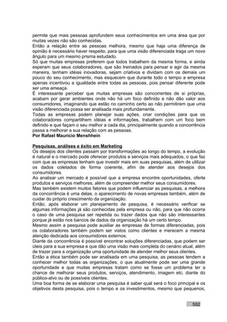 permite que mais pessoas aprofundem seus conhecimentos em uma área que por
muitas vezes não são conhecidas.
Então a relação entre as pessoas melhora, mesmo que haja uma diferença de
opinião é necessário haver respeito, para que uma visão diferenciada traga um novo
ângulo para um mesmo prisma estudado.
Só que muitas empresas preferem que todos trabalhem da mesma forma, e ainda
esperam que seus colaboradores, que são treinados para pensar e agir da mesma
maneira, tenham idéias inovadoras, sejam criativos e dividam com os demais um
pouco do seu conhecimento, mas esquecem que durante todo o tempo a empresa
apenas incentivou a igualdade entre todas as pessoas, pois pensar diferente pode
ser uma ameaça.
É interessante perceber que muitas empresas são concorrentes de si próprias,
acabam por gerar ambientes onde não há um foco definido e não dão valor aos
consumidores, imaginando que estão no caminho certo ao não permitirem que uma
visão diferenciada possa ser analisada mais profundamente.
Todas as empresas podem planejar suas ações, criar condições para que os
colaboradores compartilhem idéias e informações, trabalhem com um foco bem
definido e que façam o seu melhor a cada dia, principalmente quando a concorrência
passa a melhorar a sua relação com as pessoas.
Por Rafael Mauricio Menshhein

Pesquisas, análises e êxito em Marketing
Os desejos dos clientes passam por transformações ao longo do tempo, a evolução
é natural e o mercado pode oferecer produtos e serviços mais adequados, o que faz
com que as empresas tenham que investir mais em suas pesquisas, além de utilizar
os dados coletados de forma coerente, afim de atender aos desejos dos
consumidores.
Ao analisar um mercado é possível que a empresa encontre oportunidades, oferte
produtos e serviços melhores, além de compreender melhor seus consumidores.
Mas também existem muitos fatores que podem influenciar as pesquisas, a melhora
da concorrência é uma delas, o aparecimento de novas empresas também, além de
cuidar do próprio crescimento da organização.
Então, após elaborar um planejamento de pesquisa, é necessário verificar se
algumas informações já são conhecidas pela empresa ou não, para que não ocorra
o caso de uma pesquisa ser repetida ou trazer dados que não são interessantes
porque já estão nos bancos de dados da organização há um certo tempo.
Mesmo assim a pesquisa pode auxiliar as empresas de formas diferenciadas, pois
os colaboradores também podem ser vistos como clientes e merecem a mesma
atenção dedicada aos consumidores externos.
Diante da concorrência é possível encontrar soluções diferenciadas, que podem ser
úteis para a sua empresa e que dão uma visão mais completa do cenário atual, além
de trazer para a organização uma oportunidade de atender melhor seus clientes.
Então a ética também pode ser analisada em uma pesquisa, as pessoas tendem a
conhecer melhor todas as organizações, o que atualmente pode ser uma grande
oportunidade e que muitas empresas tratam como se fosse um problema ter a
chance de melhorar seus produtos, serviços, atendimento, imagem etc. diante do
público-alvo ou de possíveis clientes.
Uma boa forma de se elaborar uma pesquisa é saber qual será o foco principal e os
objetivos desta pesquisa, pois o tempo e os investimentos, mesmo que pequenos,


                                                                           592
 