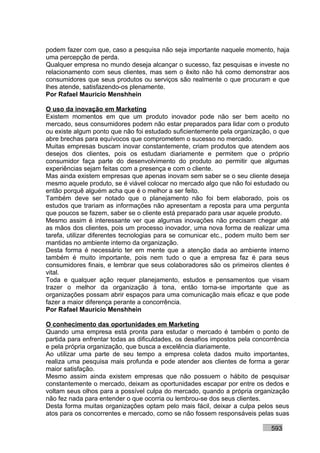 podem fazer com que, caso a pesquisa não seja importante naquele momento, haja
uma percepção de perda.
Qualquer empresa no mundo deseja alcançar o sucesso, faz pesquisas e investe no
relacionamento com seus clientes, mas sem o êxito não há como demonstrar aos
consumidores que seus produtos ou serviços são realmente o que procuram e que
lhes atende, satisfazendo-os plenamente.
Por Rafael Mauricio Menshhein

O uso da inovação em Marketing
Existem momentos em que um produto inovador pode não ser bem aceito no
mercado, seus consumidores podem não estar preparados para lidar com o produto
ou existe algum ponto que não foi estudado suficientemente pela organização, o que
abre brechas para equívocos que comprometem o sucesso no mercado.
Muitas empresas buscam inovar constantemente, criam produtos que atendem aos
desejos dos clientes, pois os estudam diariamente e permitem que o próprio
consumidor faça parte do desenvolvimento do produto ao permitir que algumas
experiências sejam feitas com a presença e com o cliente.
Mas ainda existem empresas que apenas inovam sem saber se o seu cliente deseja
mesmo aquele produto, se é viável colocar no mercado algo que não foi estudado ou
então porquê alguém acha que é o melhor a ser feito.
Também deve ser notado que o planejamento não foi bem elaborado, pois os
estudos que trariam as informações não apresentam a reposta para uma pergunta
que poucos se fazem, saber se o cliente está preparado para usar aquele produto.
Mesmo assim é interessante ver que algumas inovações não precisam chegar até
as mãos dos clientes, pois um processo inovador, uma nova forma de realizar uma
tarefa, utilizar diferentes tecnologias para se comunicar etc., podem muito bem ser
mantidas no ambiente interno da organização.
Desta forma é necessário ter em mente que a atenção dada ao ambiente interno
também é muito importante, pois nem tudo o que a empresa faz é para seus
consumidores finais, e lembrar que seus colaboradores são os primeiros clientes é
vital.
Toda e qualquer ação requer planejamento, estudos e pensamentos que visam
trazer o melhor da organização à tona, então torna-se importante que as
organizações possam abrir espaços para uma comunicação mais eficaz e que pode
fazer a maior diferença perante a concorrência.
Por Rafael Mauricio Menshhein

O conhecimento das oportunidades em Marketing
Quando uma empresa está pronta para estudar o mercado é também o ponto de
partida para enfrentar todas as dificuldades, os desafios impostos pela concorrência
e pela própria organização, que busca a excelência diariamente.
Ao utilizar uma parte de seu tempo a empresa coleta dados muito importantes,
realiza uma pesquisa mais profunda e pode atender aos clientes de forma a gerar
maior satisfação.
Mesmo assim ainda existem empresas que não possuem o hábito de pesquisar
constantemente o mercado, deixam as oportunidades escapar por entre os dedos e
voltam seus olhos para a possível culpa do mercado, quando a própria organização
não fez nada para entender o que ocorria ou lembrou-se dos seus clientes.
Desta forma muitas organizações optam pelo mais fácil, deixar a culpa pelos seus
atos para os concorrentes e mercado, como se não fossem responsáveis pelas suas

                                                                             593
 